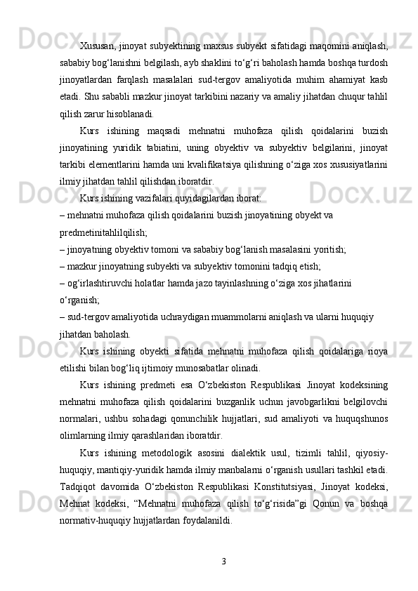 Xususan, jinoyat subyektining maxsus subyekt sifatidagi maqomini aniqlash,
sababiy bog‘lanishni belgilash, ayb shaklini to‘g‘ri baholash hamda boshqa turdosh
jinoyatlardan   farqlash   masalalari   sud-tergov   amaliyotida   muhim   ahamiyat   kasb
etadi. Shu sababli mazkur jinoyat tarkibini nazariy va amaliy jihatdan chuqur tahlil
qilish zarur hisoblanadi.
Kurs   ishining   maqsadi   mehnatni   muhofaza   qilish   qoidalarini   buzish
jinoyatining   yuridik   tabiatini,   uning   obyektiv   va   subyektiv   belgilarini,   jinoyat
tarkibi elementlarini hamda uni kvalifikatsiya qilishning o‘ziga xos xususiyatlarini
ilmiy jihatdan tahlil qilishdan iboratdir.
Kurs ishining vazifalari quyidagilardan iborat:
– mehnatni muhofaza qilish qoidalarini buzish jinoyatining obyekt va 
predmetinitahlilqilish;
– jinoyatning obyektiv tomoni va sababiy bog‘lanish masalasini yoritish;
– mazkur jinoyatning subyekti va subyektiv tomonini tadqiq etish;
– og‘irlashtiruvchi holatlar hamda jazo tayinlashning o‘ziga xos jihatlarini 
o‘rganish;
– sud-tergov amaliyotida uchraydigan muammolarni aniqlash va ularni huquqiy 
jihatdan baholash.
Kurs   ishining   obyekti   sifatida   mehnatni   muhofaza   qilish   qoidalariga   rioya
etilishi bilan bog‘liq ijtimoiy munosabatlar olinadi.
Kurs   ishining   predmeti   esa   O‘zbekiston   Respublikasi   Jinoyat   kodeksining
mehnatni   muhofaza   qilish   qoidalarini   buzganlik   uchun   javobgarlikni   belgilovchi
normalari,   ushbu   sohadagi   qonunchilik   hujjatlari,   sud   amaliyoti   va   huquqshunos
olimlarning ilmiy qarashlaridan iboratdir.
Kurs   ishining   metodologik   asosini   dialektik   usul,   tizimli   tahlil,   qiyosiy-
huquqiy, mantiqiy-yuridik hamda ilmiy manbalarni o‘rganish usullari tashkil etadi.
Tadqiqot   davomida   O‘zbekiston   Respublikasi   Konstitutsiyasi,   Jinoyat   kodeksi,
Mehnat   kodeksi,   “Mehnatni   muhofaza   qilish   to‘g‘risida”gi   Qonun   va   boshqa
normativ-huquqiy hujjatlardan foydalanildi.
3 