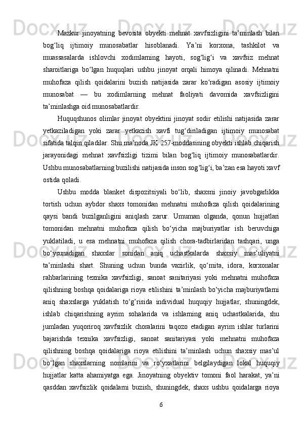 Mazkur   jinoyatning   bevosita   obyekti   mehnat   xavfsizligini   ta’minlash   bilan
bog liq   ijtimoiy   munosabatlar   hisoblanadi.   Ya’ni   korxona,   tashkilot   vaʻ
muassasalarda   ishlovchi   xodimlarning   hayoti,   sog lig i   va   xavfsiz   mehnat	
ʻ ʻ
sharoitlariga   bo lgan   huquqlari   ushbu   jinoyat   orqali   himoya   qilinadi.   Mehnatni	
ʻ
muhofaza   qilish   qoidalarini   buzish   natijasida   zarar   ko radigan   asosiy   ijtimoiy	
ʻ
munosabat   —   bu   xodimlarning   mehnat   faoliyati   davomida   xavfsizligini
ta’minlashga oid munosabatlardir.
Huquqshunos   olimlar   jinoyat   obyektini   jinoyat   sodir   etilishi   natijasida   zarar
yetkaziladigan   yoki   zarar   yetkazish   xavfi   tug diriladigan   ijtimoiy   munosabat	
ʻ
sifatida talqin qiladilar. Shu ma’noda JK 257-moddasining obyekti ishlab chiqarish
jarayonidagi   mehnat   xavfsizligi   tizimi   bilan   bog liq   ijtimoiy   munosabatlardir.	
ʻ
Ushbu munosabatlarning buzilishi natijasida inson sog lig i, ba’zan esa hayoti xavf	
ʻ ʻ
ostida qoladi.
Ushbu   modda   blanket   dispozitsiyali   bo‘lib,   shaxsni   jinoiy   javobgarlikka
tortish   uchun   aybdor   shaxs   tomonidan   mehnatni   muhofaza   qilish   qoidalarining
qaysi   bandi   buzilganligini   aniqlash   zarur.   Umuman   olganda,   qonun   hujjatlari
tomonidan   mehnatni   muhofaza   qilish   bo‘yicha   majburiyatlar   ish   beruvchiga
yuklatiladi,   u   esa   mehnatni   muhofaza   qilish   chora-tadbirlaridan   tashqari,   unga
bo‘ysunadigan   shaxslar   sonidan   aniq   uchastkalarda   shaxsiy   mas’uliyatni
ta’minlashi   shart.   Shuning   uchun   bunda   vazirlik,   qo‘mita,   idora,   korxonalar
rahbarlarining   texnika   xavfsizligi,   sanoat   sanitariyasi   yoki   mehnatni   muhofaza
qilishning   boshqa   qoidalariga   rioya   etilishini   ta’minlash   bo‘yicha   majburiyatlarni
aniq   shaxslarga   yuklatish   to‘g’risida   individual   huquqiy   hujjatlar,   shuningdek,
ishlab   chiqarishning   ayrim   sohalarida   va   ishlarning   aniq   uchastkalarida,   shu
jumladan   yuqoriroq   xavfsizlik   choralarini   taqozo   etadigan   ayrim   ishlar   turlarini
bajarishda   texnika   xavfsizligi,   sanoat   sanitariyasi   yoki   mehnatni   muhofaza
qilishning   boshqa   qoidalariga   rioya   etilishini   ta’minlash   uchun   shaxsiy   mas’ul
bo‘lgan   shaxslarning   nomlarini   va   ro‘yxatlarini   belgilaydigan   lokal   huquqiy
hujjatlar   katta   ahamiyatga   ega.   Jinoyatning   obyektiv   tomoni   faol   harakat,   ya’ni
qasddan   xavfsizlik   qoidalarni   buzish,   shuningdek,   shaxs   ushbu   qoidalarga   rioya
6 