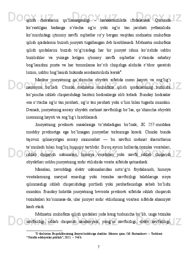 qilish   choralarini   qo‘llamaganligi   –   harakatsizlikda   ifodalanadi.   Qonunda
ko‘rsatilgan   badanga   o‘rtacha   og’ir   yoki   og’ir   tan   jarohati   yetkazilishi
ko‘rinishidagi   ijtimoiy   xavfli   oqibatlar   ro‘y   bergan   vaqtdan   mehnatni   muhofaza
qilish qoidalarini buzish jinoyati tugallangan deb hisoblanadi. Mehnatni muhofaza
qilish   qoidalarini   buzish   to‘g’risidagi   har   bir   jinoyat   ishini   ko‘rishda   ushbu
buzilishlar   va   yuzaga   kelgan   ijtimoiy   xavfli   oqibatlar   o‘rtasida   sababiy
bog’lanishni   puxta   va   har   tomonlama   ko‘rib   chiqishga   alohida   e’tibor   qaratish
lozim, ushbu bog’lanish hukmda asoslantirilishi kerak 4
.
Mazkur   jinoyatning   qo shimcha   obyekti   sifatida   inson   hayoti   va   sog lig iʻ ʻ ʻ
namoyon   bo ladi.   Chunki   mehnatni   muhofaza   qilish   qoidalarining   buzilishi	
ʻ
ko pincha   ishlab   chiqarishdagi   baxtsiz   hodisalarga   olib   keladi.   Bunday   hodisalar	
ʻ
esa o rtacha og ir tan jarohati, og ir tan jarohati yoki o lim bilan tugashi mumkin.	
ʻ ʻ ʻ ʻ
Demak, jinoyatning asosiy obyekti mehnat xavfsizligi bo lsa, qo shimcha obyekti	
ʻ ʻ
insonning hayoti va sog lig i hisoblanadi.	
ʻ ʻ
Jinoyatning   predmeti   masalasiga   to xtaladigan   bo lsak,   JK   257-moddasi	
ʻ ʻ
moddiy   predmetga   ega   bo lmagan   jinoyatlar   turkumiga   kiradi.   Chunki   bunda	
ʻ
tajovuz   qilinayotgan   asosiy   munosabat   —   bu   xavfsiz   mehnat   sharoitlarini
ta’minlash bilan bog liq huquqiy tartibdir. Biroq ayrim hollarda texnika vositalari,	
ʻ
ishlab   chiqarish   uskunalari,   himoya   vositalari   yoki   xavfli   ishlab   chiqarish
obyektlari ushbu jinoyatning sodir etilishida vosita sifatida qatnashadi.
Masalan,   zavoddagi   elektr   uskunalaridan   noto g ri   foydalanish,   himoya	
ʻ ʻ
vositalarining   mavjud   emasligi   yoki   texnika   xavfsizligi   talablariga   rioya
qilinmasligi   ishlab   chiqarishdagi   portlash   yoki   jarohatlanishga   sabab   bo lishi	
ʻ
mumkin.   Bunday   holatda   jinoyatning   bevosita   predmeti   sifatida   ishlab   chiqarish
texnikalari ko rinmasa-da, ular jinoyat sodir etilishining vositasi sifatida ahamiyat	
ʻ
kasb etadi.
Mehnatni muhofaza qilish qoidalari juda keng tushuncha bo lib, unga texnika	
ʻ
xavfsizligi,   ishlab   chiqarish   sanitariyasi,   yong in   xavfsizligi,   elektr   xavfsizligi,	
ʻ
4
O zbekiston Respublikasining Jinoyat kodeksiga sharhlar. Maxsus qism / M. Rustambaev. – Toshkent: 	
ʻ
“Yuridik adabiyotlar publish”, 2021. – 746 b
7 