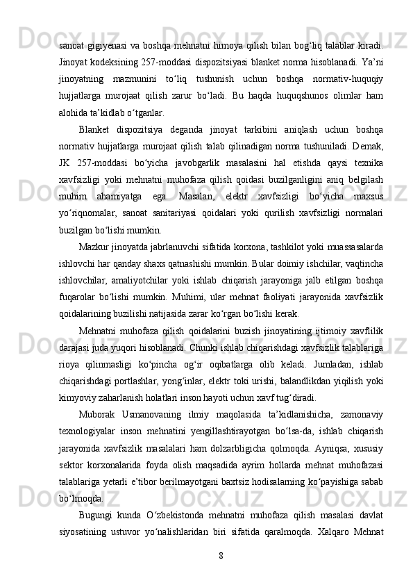 sanoat  gigiyenasi  va  boshqa  mehnatni   himoya  qilish  bilan bog liq talablar   kiradi.ʻ
Jinoyat kodeksining 257-moddasi dispozitsiyasi  blanket norma hisoblanadi. Ya’ni
jinoyatning   mazmunini   to liq   tushunish   uchun   boshqa   normativ-huquqiy	
ʻ
hujjatlarga   murojaat   qilish   zarur   bo ladi.   Bu   haqda   huquqshunos   olimlar   ham	
ʻ
alohida ta’kidlab o tganlar. 	
ʻ
Blanket   dispozitsiya   deganda   jinoyat   tarkibini   aniqlash   uchun   boshqa
normativ   hujjatlarga   murojaat   qilish   talab   qilinadigan   norma   tushuniladi.   Demak,
JK   257-moddasi   bo yicha   javobgarlik   masalasini   hal   etishda   qaysi   texnika	
ʻ
xavfsizligi   yoki   mehnatni   muhofaza   qilish   qoidasi   buzilganligini   aniq   belgilash
muhim   ahamiyatga   ega.   Masalan,   elektr   xavfsizligi   bo yicha   maxsus	
ʻ
yo riqnomalar,   sanoat   sanitariyasi   qoidalari   yoki   qurilish   xavfsizligi   normalari	
ʻ
buzilgan bo lishi mumkin.	
ʻ
Mazkur jinoyatda jabrlanuvchi sifatida korxona, tashkilot yoki muassasalarda
ishlovchi har qanday shaxs qatnashishi mumkin. Bular doimiy ishchilar, vaqtincha
ishlovchilar,   amaliyotchilar   yoki   ishlab   chiqarish   jarayoniga   jalb   etilgan   boshqa
fuqarolar   bo lishi   mumkin.   Muhimi,   ular   mehnat   faoliyati   jarayonida   xavfsizlik
ʻ
qoidalarining buzilishi natijasida zarar ko rgan bo lishi kerak.	
ʻ ʻ
Mehnatni   muhofaza   qilish   qoidalarini   buzish   jinoyatining   ijtimoiy   xavflilik
darajasi juda yuqori hisoblanadi. Chunki ishlab chiqarishdagi xavfsizlik talablariga
rioya   qilinmasligi   ko pincha   og ir   oqibatlarga   olib   keladi.   Jumladan,   ishlab	
ʻ ʻ
chiqarishdagi  portlashlar, yong inlar, elektr  toki urishi, balandlikdan yiqilish yoki	
ʻ
kimyoviy zaharlanish holatlari inson hayoti uchun xavf tug diradi.	
ʻ
Muborak   Usmanovaning   ilmiy   maqolasida   ta’kidlanishicha,   zamonaviy
texnologiyalar   inson   mehnatini   yengillashtirayotgan   bo lsa-da,   ishlab   chiqarish
ʻ
jarayonida   xavfsizlik   masalalari   ham   dolzarbligicha   qolmoqda.   Ayniqsa,   xususiy
sektor   korxonalarida   foyda   olish   maqsadida   ayrim   hollarda   mehnat   muhofazasi
talablariga yetarli e’tibor berilmayotgani baxtsiz hodisalarning ko payishiga sabab	
ʻ
bo lmoqda. 	
ʻ
Bugungi   kunda   O zbekistonda   mehnatni   muhofaza   qilish   masalasi   davlat	
ʻ
siyosatining   ustuvor   yo nalishlaridan   biri   sifatida   qaralmoqda.   Xalqaro   Mehnat
ʻ
8 