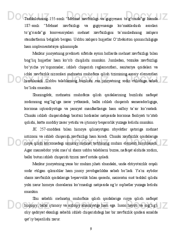 Tashkilotining   155-sonli   “Mehnat   xavfsizligi   va   gigiyenasi   to g risida”gi   hamdaʻ ʻ
187-sonli   “Mehnat   xavfsizligi   va   gigiyenasiga   ko maklashish   asoslari	
ʻ
to g risida”gi   konvensiyalari   mehnat   xavfsizligini   ta’minlashning   xalqaro	
ʻ ʻ
standartlarini belgilab bergan. Ushbu xalqaro hujjatlar O zbekiston qonunchiligiga	
ʻ
ham implementatsiya qilinmoqda. 
Mazkur jinoyatning predmeti sifatida ayrim hollarda mehnat xavfsizligi bilan
bog liq   hujjatlar   ham   ko rib   chiqilishi   mumkin.   Jumladan,   texnika   xavfsizligi	
ʻ ʻ
bo yicha   yo riqnomalar,   ishlab   chiqarish   reglamentlari,   sanitariya   qoidalari   va
ʻ ʻ
ichki xavfsizlik nizomlari mehnatni muhofaza qilish tizimining asosiy elementlari
hisoblanadi.   Ushbu   talablarning   buzilishi   esa   jinoyatning   sodir   etilishiga   sabab
bo lishi mumkin.
ʻ
Shuningdek,   mehnatni   muhofaza   qilish   qoidalarining   buzilishi   nafaqat
xodimning   sog lig iga   zarar   yetkazadi,   balki   ishlab   chiqarish   samaradorligiga,	
ʻ ʻ
korxona   iqtisodiyotiga   va   jamiyat   manfaatlariga   ham   salbiy   ta’sir   ko rsatadi.	
ʻ
Chunki   ishlab   chiqarishdagi   baxtsiz   hodisalar   natijasida   korxona   faoliyati   to xtab	
ʻ
qolishi, katta moddiy zarar yetishi va ijtimoiy beqarorlik yuzaga kelishi mumkin.
JK   257-moddasi   bilan   himoya   qilinayotgan   obyektlar   qatoriga   mehnat
intizomi  va ishlab chiqarish xavfsizligi  ham  kiradi. Chunki  xavfsizlik  qoidalariga
rioya qilish korxonadagi umumiy mehnat tartibining muhim elementi hisoblanadi.
Agar mansabdor yoki mas’ul shaxs ushbu talablarni buzsa, nafaqat alohida xodim,
balki butun ishlab chiqarish tizimi xavf ostida qoladi.
Mazkur jinoyatning yana bir muhim jihati shundaki, unda ehtiyotsizlik orqali
sodir   etilgan   qilmishlar   ham   jinoiy   javobgarlikka   sabab   bo ladi.   Ya’ni   aybdor	
ʻ
shaxs xavfsizlik qoidalariga beparvolik bilan qarashi, nazoratni sust tashkil qilishi
yoki zarur himoya choralarini ko rmasligi natijasida og ir oqibatlar yuzaga kelishi	
ʻ ʻ
mumkin.
Shu   sababli   mehnatni   muhofaza   qilish   qoidalariga   rioya   qilish   nafaqat
huquqiy, balki ijtimoiy va axloqiy ahamiyatga ham ega. Inson hayoti va sog lig i	
ʻ ʻ
oliy qadriyat ekanligi sababli ishlab chiqarishdagi har bir xavfsizlik qoidasi amalda
qat’iy bajarilishi zarur.
9 