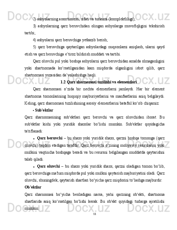 2) ashyolarning assortimenti, sifati va turkumi (komplektliligi);
3)   ashyolarning   qarz   beruvchidan   olingan   ashyolarga   muvofiqligini   tekshirish
tartibi;
4) ashyolarni qarz beruvchiga yetkazib berish;
5)   qarz   beruvchiga   qaytarilgan   ashyolardagi   nuqsonlarni   aniqlash,   ularni   qayd
etish va qarz beruvchiga e’tiroz bildirish muddati va tartibi.
Qarz oluvchi pul yoki boshqa ashyolarni qarz beruvchidan amalda olmaganligini
yoki   shartnomada   ko‘rsatilganidan   kam   miqdorda   olganligini   isbot   qilib,   qarz
shartnomasi yuzasidan da’volashishga haqli.
1.2 Qarz sharnomasi tuzilishi va elementlari
Qarz   sharnomasi   o‘zida   bir   nechta   elementlarni   jamlaydi.   Har   bir   element
shartnoma   tomonlarining   huquqiy   majburiyatlarini   va   manfaatlarini   aniq   belgilaydi.
Keling, qarz sharnomasi tuzilishining asosiy elementlarini batafsil ko‘rib chiqamiz:
 Sub'ektlar
Qarz   sharnomasining   sub'ektlari   qarz   beruvchi   va   qarz   oluvchidan   iborat.   Bu
sub'ektlar   kishi   yoki   yuridik   shaxslar   bo‘lishi   mumkin.   Sub'ektlar   quyidagicha
ta'riflanadi:
o Qarz beruvchi   – bu shaxs  yoki  yuridik shaxs,  qarzni  boshqa  tomonga (qarz
oluvchi) taqdim etadigan tarafdir. Qarz beruvchi o‘zining moliyaviy resurslarini yoki
mulkini  vaqtincha  boshqaga  beradi  va  bu resursni  belgilangan muddatda qaytarishni
talab qiladi.
o Qarz   oluvchi   –   bu   shaxs   yoki   yuridik   shaxs,   qarzni   oladigan   tomon   bo‘lib,
qarz beruvchiga ma'lum miqdorda pul yoki mulkni qaytarish majburiyatini oladi. Qarz
oluvchi, shuningdek, qaytarish shartlari bo‘yicha qarz miqdorini to‘lashga majburdir.
Ob'ektlar
Qarz   sharnomasi   bo‘yicha   beriladigan   narsa,   ya'ni   qarzning   ob'ekti,   shartnoma
shartlarida   aniq   ko‘rsatilgan   bo‘lishi   kerak.   Bu   ob'ekt   quyidagi   turlarga   ajratilishi
mumkin:
11 