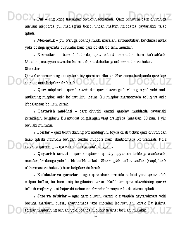 o Pul   –   eng   keng   tarqalgan   ob'ekt   hisoblanadi.   Qarz   beruvchi   qarz   oluvchiga
ma'lum   miqdorda   pul   mablag‘ini   berib,   undan   ma'lum   muddatda   qaytarishni   talab
qiladi.
o Mol-mulk  – pul o‘rniga boshqa mulk, masalan, avtomobillar, ko‘chmas mulk
yoki boshqa qiymatli buyumlar ham qarz ob'ekti bo‘lishi mumkin.
o Xizmatlar   –   ba'zi   holatlarda,   qarz   sifatida   xizmatlar   ham   ko‘rsatiladi.
Masalan, muayyan xizmatni ko‘rsatish, maslahatlarga oid xizmatlar va hokazo.
Shartlar
Qarz sharnomasining asosiy tarkibiy qismi shartlardir. Shartnoma tuzilganda quyidagi
shartlar aniq belgilanishi kerak:
o Qarz   miqdori   –   qarz   beruvchidan   qarz   oluvchiga   beriladigan   pul   yoki   mol-
mulkning   miqdori   aniq   ko‘rsatilishi   lozim.   Bu   miqdor   shartnomada   to‘liq   va   aniq
ifodalangan bo‘lishi kerak.
o Qaytarish   muddati   –   qarz   oluvchi   qarzni   qanday   muddatda   qaytarishi
kerakligini belgilash. Bu muddat belgilangan vaqt oralig‘ida (masalan, 30 kun, 1 yil)
bo‘lishi mumkin.
o Foizlar  – qarz beruvchining o‘z mablag‘ini foyda olish uchun qarz oluvchidan
talab   qilishi   mumkin   bo‘lgan   foizlar   miqdori   ham   shartnomada   ko‘rsatiladi.   Foiz
stavkasi qarzning turiga va shartlariga qarab o‘zgaradi.
o Qaytarish   tartibi   –   qarz   miqdorini   qanday   qaytarish   tartibiga   asoslanadi,
masalan, birdaniga yoki bo‘lib-bo‘lib to‘lash. Shuningdek, to‘lov usullari (naqd, bank
o‘tkazmasi va hokazo) ham belgilanishi kerak.
o Kafolatlar   va   garovlar   –   agar   qarz   shartnomasida   kafolat   yoki   garov   talab
etilgan   bo‘lsa,   bu   ham   aniq   belgilanishi   zarur.   Kafolatlar   qarz   oluvchining   qarzni
to‘lash majburiyatini bajarishi uchun qo‘shimcha himoya sifatida xizmat qiladi.
o Jazo   va   ta'sirlar   –   agar   qarz   oluvchi   qarzni   o‘z   vaqtida   qaytarolmasa   yoki
boshqa   shartlarni   buzsa,   shartnomada   jazo   choralari   ko‘rsatilishi   kerak.   Bu   jarima,
foizlar miqdorining oshishi yoki boshqa huquqiy ta'sirlar bo‘lishi mumkin.
12 