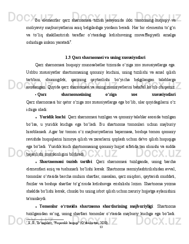 Bu   elementlar   qarz   sharnomasi   tuzish   jarayonida   ikki   tomonning   huquqiy   va
moliyaviy majburiyatlarini aniq belgilashga yordam beradi. Har bir elementni to‘g‘ri
va   to‘liq   shakllantirish   taraflar   o‘rtasidagi   kelishuvning   muvaffaqiyatli   amalga
oshishiga imkon yaratadi 7
.
1.3 Qarz sharnomasi va uning xususiyatlari
Qarz sharnomasi   huquqiy  munosabatlar   tizimida o‘ziga  xos  xususiyatlarga  ega.
Ushbu   xususiyatlar   shartnomaning   qonuniy   kuchini,   uning   tuzilishi   va   amal   qilish
tartibini,   shuningdek,   qarzning   qaytarilishi   bo‘yicha   belgilangan   talablarga
asoslangan. Quyida qarz sharnomasi va uning xususiyatlarini batafsil ko‘rib chiqamiz.
 Qarz   sharnomasining   o‘ziga   xos   xususiyatlari
Qarz sharnomasi bir qator o‘ziga xos xususiyatlarga ega bo‘lib, ular quyidagilarni o‘z
ichiga oladi:
o Yuridik kuchi : Qarz sharnomasi tuzilgan va qonuniy talablar asosida tuzilgan
bo‘lsa,   u   yuridik   kuchga   ega   bo‘ladi.   Bu   shartnoma   tomonlari   uchun   majburiy
hisoblanadi.   Agar   bir   tomon   o‘z   majburiyatlarini   bajarmasa,   boshqa   tomon   qonuniy
ravishda huquqlarini himoya qilish va zararlarni qoplash uchun da'vo qilish huquqiga
ega bo‘ladi. Yuridik kuch shartnomaning qonuniy hujjat sifatida tan olinishi va sudda
bajarilishi mumkinligini bildiradi.
o Shartnomani   tuzish   tartibi :   Qarz   sharnomasi   tuzilganda,   uning   barcha
elementlari aniq va tushunarli bo‘lishi kerak. Shartnoma rasmiylashtirilishidan avval,
tomonlar o‘rtasida barcha muhim shartlar, masalan, qarz miqdori, qaytarish muddati,
foizlar   va  boshqa   shartlar   to‘g‘risida   kelishuvga   erishilishi   lozim.   Shartnoma   yozma
shaklda bo‘lishi kerak, chunki bu uning isbot qilish uchun zaruriy hujjatga aylanishini
ta'minlaydi.
o Tomonlar   o‘rtasida   shartnoma   shartlarining   majburiyligi :   Shartnoma
tuzilganidan   so‘ng,   uning   shartlari   tomonlar   o‘rtasida   majburiy   kuchga   ega   bo‘ladi.
7
  X. X. To‘raqulov, "Fuqarolik huquqi" (O‘zbekiston, 2020).
13 