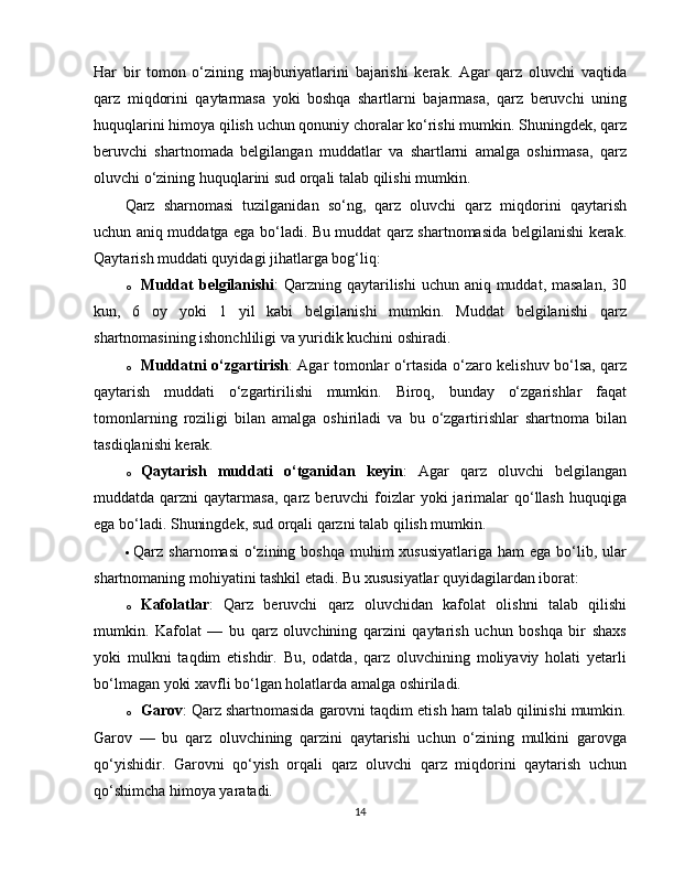 Har   bir   tomon   o‘zining   majburiyatlarini   bajarishi   kerak.   Agar   qarz   oluvchi   vaqtida
qarz   miqdorini   qaytarmasa   yoki   boshqa   shartlarni   bajarmasa,   qarz   beruvchi   uning
huquqlarini himoya qilish uchun qonuniy choralar ko‘rishi mumkin. Shuningdek, qarz
beruvchi   shartnomada   belgilangan   muddatlar   va   shartlarni   amalga   oshirmasa,   qarz
oluvchi o‘zining huquqlarini sud orqali talab qilishi mumkin.
Qarz   sharnomasi   tuzilganidan   so‘ng,   qarz   oluvchi   qarz   miqdorini   qaytarish
uchun aniq muddatga ega bo‘ladi. Bu muddat qarz shartnomasida belgilanishi kerak.
Qaytarish muddati quyidagi jihatlarga bog‘liq:
o Muddat  belgilanishi : Qarzning qaytarilishi  uchun aniq muddat, masalan, 30
kun,   6   oy   yoki   1   yil   kabi   belgilanishi   mumkin.   Muddat   belgilanishi   qarz
shartnomasining ishonchliligi va yuridik kuchini oshiradi.
o Muddatni o‘zgartirish : Agar tomonlar o‘rtasida o‘zaro kelishuv bo‘lsa, qarz
qaytarish   muddati   o‘zgartirilishi   mumkin.   Biroq,   bunday   o‘zgarishlar   faqat
tomonlarning   roziligi   bilan   amalga   oshiriladi   va   bu   o‘zgartirishlar   shartnoma   bilan
tasdiqlanishi kerak.
o Qaytarish   muddati   o‘tganidan   keyin :   Agar   qarz   oluvchi   belgilangan
muddatda qarzni   qaytarmasa,  qarz beruvchi   foizlar  yoki   jarimalar   qo‘llash  huquqiga
ega bo‘ladi. Shuningdek, sud orqali qarzni talab qilish mumkin.
 Qarz sharnomasi  o‘zining boshqa  muhim  xususiyatlariga ham  ega  bo‘lib, ular
shartnomaning mohiyatini tashkil etadi. Bu xususiyatlar quyidagilardan iborat:
o Kafolatlar :   Qarz   beruvchi   qarz   oluvchidan   kafolat   olishni   talab   qilishi
mumkin.   Kafolat   —   bu   qarz   oluvchining   qarzini   qaytarish   uchun   boshqa   bir   shaxs
yoki   mulkni   taqdim   etishdir.   Bu,   odatda,   qarz   oluvchining   moliyaviy   holati   yetarli
bo‘lmagan yoki xavfli bo‘lgan holatlarda amalga oshiriladi.
o Garov : Qarz shartnomasida garovni taqdim etish ham talab qilinishi mumkin.
Garov   —   bu   qarz   oluvchining   qarzini   qaytarishi   uchun   o‘zining   mulkini   garovga
qo‘yishidir.   Garovni   qo‘yish   orqali   qarz   oluvchi   qarz   miqdorini   qaytarish   uchun
qo‘shimcha himoya yaratadi.
14 