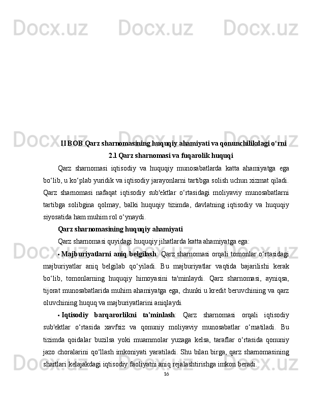 II BOB Qarz sharnomasining huquqiy ahamiyati va qonunchilikdagi o‘rni
2.1 Qarz sharnomasi va fuqarolik huquqi
Qarz   sharnomasi   iqtisodiy   va   huquqiy   munosabatlarda   katta   ahamiyatga   ega
bo‘lib, u ko‘plab yuridik va iqtisodiy jarayonlarni tartibga solish uchun xizmat qiladi.
Qarz   sharnomasi   nafaqat   iqtisodiy   sub'ektlar   o‘rtasidagi   moliyaviy   munosabatlarni
tartibga   solibgina   qolmay,   balki   huquqiy   tizimda,   davlatning   iqtisodiy   va   huquqiy
siyosatida ham muhim rol o‘ynaydi. 
Qarz sharnomasining huquqiy ahamiyati
Qarz sharnomasi quyidagi huquqiy jihatlarda katta ahamiyatga ega:
 Majburiyatlarni aniq belgilash : Qarz sharnomasi orqali tomonlar o‘rtasidagi
majburiyatlar   aniq   belgilab   qo‘yiladi.   Bu   majburiyatlar   vaqtida   bajarilishi   kerak
bo‘lib,   tomonlarning   huquqiy   himoyasini   ta'minlaydi.   Qarz   sharnomasi,   ayniqsa,
tijorat munosabatlarida muhim ahamiyatga ega, chunki u kredit beruvchining va qarz
oluvchining huquq va majburiyatlarini aniqlaydi.
 Iqtisodiy   barqarorlikni   ta'minlash :   Qarz   sharnomasi   orqali   iqtisodiy
sub'ektlar   o‘rtasida   xavfsiz   va   qonuniy   moliyaviy   munosabatlar   o‘rnatiladi.   Bu
tizimda   qoidalar   buzilsa   yoki   muammolar   yuzaga   kelsa,   taraflar   o‘rtasida   qonuniy
jazo choralarini  qo‘llash imkoniyati  yaratiladi. Shu bilan birga, qarz sharnomasining
shartlari kelajakdagi iqtisodiy faoliyatni aniq rejalashtirishga imkon beradi.
16 