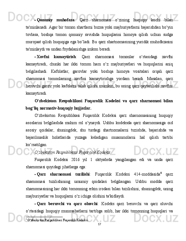  Qonuniy   muhofaza :   Qarz   sharnomasi   o‘zining   huquqiy   kuchi   bilan
ta'minlanadi. Agar bir tomon shartlarni buzsa yoki majburiyatlarni bajarishdan bo‘yin
tovlasa,   boshqa   tomon   qonuniy   ravishda   huquqlarini   himoya   qilish   uchun   sudga
murojaat qilish huquqiga ega bo‘ladi. Bu qarz shartnomasining yuridik muhofazasini
ta'minlaydi va undan foydalanishga imkon beradi.
 Xavfni   kamaytirish :   Qarz   sharnomasi   tomonlar   o‘rtasidagi   xavfni
kamaytiradi,   chunki   har   ikki   tomon   ham   o‘z   majburiyatlari   va   huquqlarini   aniq
belgilashadi.   Kafolatlar,   garovlar   yoki   boshqa   himoya   vositalari   orqali   qarz
sharnomasi   tomonlarning   xavfini   kamaytirishga   yordam   beradi.   Masalan,   qarz
beruvchi garov yoki kafolatni talab qilishi mumkin, bu uning qarz qaytarilishi xavfini
kamaytiradi.
O‘zbekiston   Respublikasi   Fuqarolik   Kodeksi   va   qarz   sharnomasi   bilan
bog‘liq normativ-huquqiy hujjatlar.
O‘zbekiston   Respublikasi   Fuqarolik   Kodeksi   qarz   sharnomasining   huquqiy
asoslarini   belgilashda   muhim   rol   o‘ynaydi.   Ushbu   kodeksda   qarz   sharnomasiga   oid
asosiy   qoidalar,   shuningdek,   shu   turdagi   shartnomalarni   tuzishda,   bajarishda   va
bajarilmaslik   holatlarida   yuzaga   keladigan   muammolarni   hal   qilish   tartibi
ko‘rsatilgan.
O‘zbekiston Respublikasi Fuqarolik Kodeksi
Fuqarolik   Kodeksi   2016   yil   1   oktyabrda   yangilangan   edi   va   unda   qarz
sharnomasi quyidagi jihatlarga ega:
 Qarz   sharnomasi   tuzilishi :   Fuqarolik   Kodeksi   414-moddasida 8
  qarz
sharnomasi   tuzilishining   umumiy   qoidalari   belgilangan.   Ushbu   modda   qarz
sharnomasining har ikki tomonning erkin irodasi bilan tuzilishini, shuningdek, uning
majburiyatlar va huquqlarni o‘z ichiga olishini ta'kidlaydi.
 Qarz   beruvchi   va   qarz   oluvchi :   Kodeks   qarz   beruvchi   va   qarz   oluvchi
o‘rtasidagi   huquqiy   munosabatlarni   tartibga   solib,   har   ikki   tomonning   huquqlari   va
8
  O‘zbekiston Respublikasi Fuqarolik Kodeksi.
17 