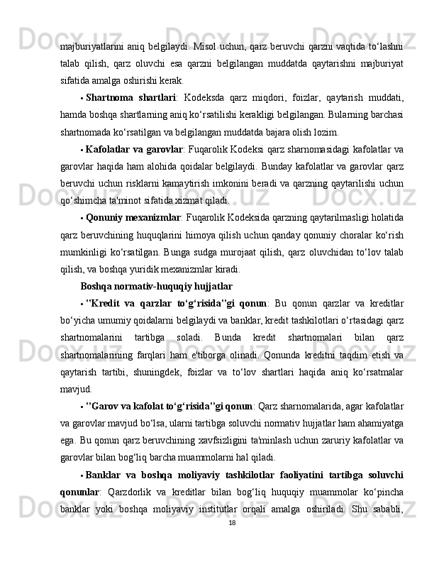 majburiyatlarini aniq belgilaydi. Misol  uchun, qarz beruvchi qarzni vaqtida to‘lashni
talab   qilish,   qarz   oluvchi   esa   qarzni   belgilangan   muddatda   qaytarishni   majburiyat
sifatida amalga oshirishi kerak.
 Shartnoma   shartlari :   Kodeksda   qarz   miqdori,   foizlar,   qaytarish   muddati,
hamda boshqa shartlarning aniq ko‘rsatilishi kerakligi belgilangan. Bularning barchasi
shartnomada ko‘rsatilgan va belgilangan muddatda bajara olish lozim.
 Kafolatlar va garovlar : Fuqarolik Kodeksi qarz sharnomasidagi kafolatlar va
garovlar  haqida ham  alohida qoidalar  belgilaydi. Bunday  kafolatlar va garovlar qarz
beruvchi uchun risklarni  kamaytirish imkonini  beradi va qarzning qaytarilishi uchun
qo‘shimcha ta'minot sifatida xizmat qiladi.
 Qonuniy mexanizmlar : Fuqarolik Kodeksida qarzning qaytarilmasligi holatida
qarz beruvchining huquqlarini himoya qilish uchun qanday qonuniy choralar ko‘rish
mumkinligi   ko‘rsatilgan.   Bunga   sudga   murojaat   qilish,   qarz   oluvchidan   to‘lov   talab
qilish, va boshqa yuridik mexanizmlar kiradi.
Boshqa normativ-huquqiy hujjatlar
 "Kredit   va   qarzlar   to‘g‘risida"gi   qonun :   Bu   qonun   qarzlar   va   kreditlar
bo‘yicha umumiy qoidalarni belgilaydi va banklar, kredit tashkilotlari o‘rtasidagi qarz
shartnomalarini   tartibga   soladi.   Bunda   kredit   shartnomalari   bilan   qarz
shartnomalarining   farqlari   ham   e'tiborga   olinadi.   Qonunda   kreditni   taqdim   etish   va
qaytarish   tartibi,   shuningdek,   foizlar   va   to‘lov   shartlari   haqida   aniq   ko‘rsatmalar
mavjud.
 "Garov va kafolat to‘g‘risida"gi qonun : Qarz sharnomalarida, agar kafolatlar
va garovlar mavjud bo‘lsa, ularni tartibga soluvchi normativ hujjatlar ham ahamiyatga
ega. Bu qonun qarz beruvchining xavfsizligini ta'minlash uchun zaruriy kafolatlar va
garovlar bilan bog‘liq barcha muammolarni hal qiladi.
 Banklar   va   boshqa   moliyaviy   tashkilotlar   faoliyatini   tartibga   soluvchi
qonunlar :   Qarzdorlik   va   kreditlar   bilan   bog‘liq   huquqiy   muammolar   ko‘pincha
banklar   yoki   boshqa   moliyaviy   institutlar   orqali   amalga   oshiriladi.   Shu   sababli,
18 