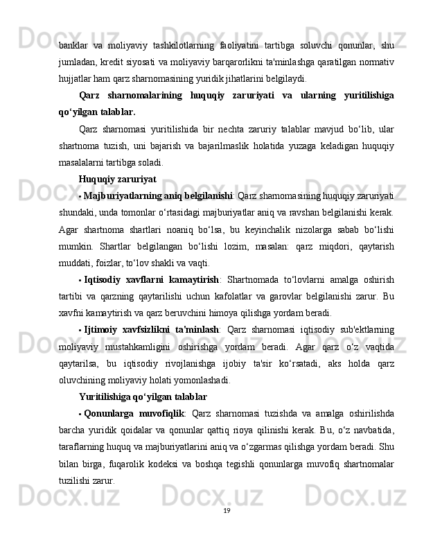 banklar   va   moliyaviy   tashkilotlarning   faoliyatini   tartibga   soluvchi   qonunlar,   shu
jumladan, kredit siyosati va moliyaviy barqarorlikni ta'minlashga qaratilgan normativ
hujjatlar ham qarz sharnomasining yuridik jihatlarini belgilaydi.
Qarz   sharnomalarining   huquqiy   zaruriyati   va   ularning   yuritilishiga
qo‘yilgan talablar.
Qarz   sharnomasi   yuritilishida   bir   nechta   zaruriy   talablar   mavjud   bo‘lib,   ular
shartnoma   tuzish,   uni   bajarish   va   bajarilmaslik   holatida   yuzaga   keladigan   huquqiy
masalalarni tartibga soladi.
Huquqiy zaruriyat
 Majburiyatlarning aniq belgilanishi : Qarz sharnomasining huquqiy zaruriyati
shundaki, unda tomonlar o‘rtasidagi majburiyatlar aniq va ravshan belgilanishi kerak.
Agar   shartnoma   shartlari   noaniq   bo‘lsa,   bu   keyinchalik   nizolarga   sabab   bo‘lishi
mumkin.   Shartlar   belgilangan   bo‘lishi   lozim,   masalan:   qarz   miqdori,   qaytarish
muddati, foizlar, to‘lov shakli va vaqti.
 Iqtisodiy   xavflarni   kamaytirish :   Shartnomada   to‘lovlarni   amalga   oshirish
tartibi   va   qarzning   qaytarilishi   uchun   kafolatlar   va   garovlar   belgilanishi   zarur.   Bu
xavfni kamaytirish va qarz beruvchini himoya qilishga yordam beradi.
 Ijtimoiy   xavfsizlikni   ta'minlash :   Qarz   sharnomasi   iqtisodiy   sub'ektlarning
moliyaviy   mustahkamligini   oshirishga   yordam   beradi.   Agar   qarz   o‘z   vaqtida
qaytarilsa,   bu   iqtisodiy   rivojlanishga   ijobiy   ta'sir   ko‘rsatadi,   aks   holda   qarz
oluvchining moliyaviy holati yomonlashadi.
Yuritilishiga qo‘yilgan talablar
 Qonunlarga   muvofiqlik :   Qarz   sharnomasi   tuzishda   va   amalga   oshirilishda
barcha   yuridik   qoidalar   va   qonunlar   qattiq   rioya   qilinishi   kerak.   Bu,   o‘z   navbatida,
taraflarning huquq va majburiyatlarini aniq va o‘zgarmas qilishga yordam beradi. Shu
bilan   birga,   fuqarolik   kodeksi   va   boshqa   tegishli   qonunlarga   muvofiq   shartnomalar
tuzilishi zarur.
19 