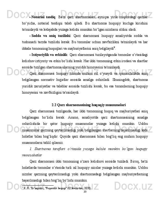  Notarial   tasdiq :   Ba'zi   qarz   shartnomalari,   ayniqsa   yirik   miqdordagi   qarzlar
bo‘yicha,   notarial   tasdiqni   talab   qiladi.   Bu   shartnoma   huquqiy   kuchga   kirishini
ta'minlaydi va kelajakda yuzaga kelishi mumkin bo‘lgan nizolarni oldini oladi.
 Sodda   va   aniq   tuzilishi :   Qarz   sharnomasi   huquqiy   amaliyotda   sodda   va
tushunarli   tarzda   tuzilishi   kerak.   Bu   tomonlar   uchun   xavfsizlikni   ta'minlaydi   va   har
ikkala tomonning huquqlari va majburiyatlarini aniq belgilaydi 9
.
 Ixtiyoriylik va erkinlik : Qarz sharnomasi tuzilayotganda tomonlar o‘rtasidagi
kelishuv ixtiyoriy va erkin bo‘lishi kerak. Har ikki tomonning erkin irodasi va shartlar
asosida tuzilgan shartnoma ularning yuridik himoyasini ta'minlaydi.
Qarz   sharnomasi   huquqiy   tizimda   muhim   rol   o‘ynaydi   va   qonunchilikda   aniq
belgilangan   normativ   hujjatlar   asosida   amalga   oshiriladi.   Shuningdek,   shartnoma
yuridik  zaruriyatlar  va   talablar  asosida   tuzilishi   kerak,  bu  esa   tomonlarning  huquqiy
himoyasini va xavfsizligini ta'minlaydi.
2.2 Qarz sharnomasining huquqiy muammolari
Qarz   sharnomasi   tuzilganda,   har   ikki   tomonning   huquq   va   majburiyatlari   aniq
belgilangan   bo‘lishi   kerak.   Ammo,   amaliyotda   qarz   shartnomasining   amalga
oshirilishida   bir   qator   huquqiy   muammolar   yuzaga   kelishi   mumkin.   Ushbu
muammolar qarzning qaytarilmasligi yoki belgilangan shartlarning bajarilmasligi kabi
holatlar   bilan  bog‘liqdir.   Quyida   qarz   sharnomasi   bilan   bog‘liq   eng  muhim   huquqiy
muammolarni tahlil qilamiz.
1.   Shartnoma   taraflari   o‘rtasida   yuzaga   kelishi   mumkin   bo‘lgan   huquqiy
munosabatlar
Qarz   sharnomasi   ikki   tomonning   o‘zaro   kelishuvi   asosida   tuziladi.   Biroq,   ba'zi
holatlarda tomonlar o‘rtasida turli xil huquqiy nizolar yuzaga kelishi mumkin. Ushbu
nizolar   qarzning   qaytarilmasligi   yoki   shartnomadagi   belgilangan   majburiyatlarning
bajarilmasligi bilan bog‘liq bo‘lishi mumkin.
9
  X. X. To‘raqulov, "Fuqarolik huquqi" (O‘zbekiston, 2020).
20 