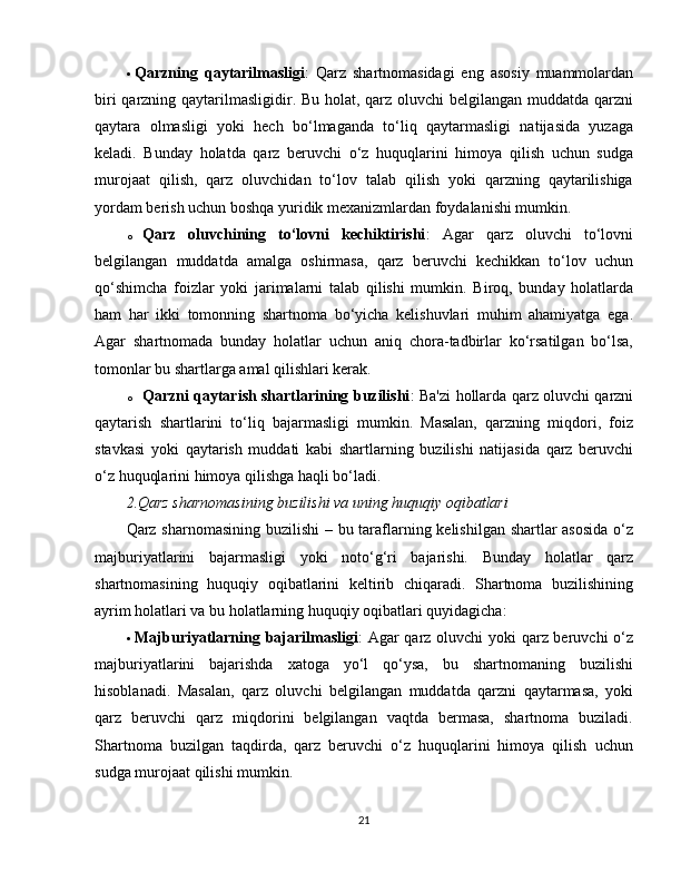  Qarzning   qaytarilmasligi :   Qarz   shartnomasidagi   eng   asosiy   muammolardan
biri  qarzning qaytarilmasligidir. Bu holat, qarz oluvchi belgilangan muddatda qarzni
qaytara   olmasligi   yoki   hech   bo‘lmaganda   to‘liq   qaytarmasligi   natijasida   yuzaga
keladi.   Bunday   holatda   qarz   beruvchi   o‘z   huquqlarini   himoya   qilish   uchun   sudga
murojaat   qilish,   qarz   oluvchidan   to‘lov   talab   qilish   yoki   qarzning   qaytarilishiga
yordam berish uchun boshqa yuridik mexanizmlardan foydalanishi mumkin.
o Qarz   oluvchining   to‘lovni   kechiktirishi :   Agar   qarz   oluvchi   to‘lovni
belgilangan   muddatda   amalga   oshirmasa,   qarz   beruvchi   kechikkan   to‘lov   uchun
qo‘shimcha   foizlar   yoki   jarimalarni   talab   qilishi   mumkin.   Biroq,   bunday   holatlarda
ham   har   ikki   tomonning   shartnoma   bo‘yicha   kelishuvlari   muhim   ahamiyatga   ega.
Agar   shartnomada   bunday   holatlar   uchun   aniq   chora-tadbirlar   ko‘rsatilgan   bo‘lsa,
tomonlar bu shartlarga amal qilishlari kerak.
o Qarzni qaytarish shartlarining buzilishi : Ba'zi hollarda qarz oluvchi qarzni
qaytarish   shartlarini   to‘liq   bajarmasligi   mumkin.   Masalan,   qarzning   miqdori,   foiz
stavkasi   yoki   qaytarish   muddati   kabi   shartlarning   buzilishi   natijasida   qarz   beruvchi
o‘z huquqlarini himoya qilishga haqli bo‘ladi.
2.Qarz sharnomasining buzilishi va uning huquqiy oqibatlari
Qarz sharnomasining buzilishi  – bu taraflarning kelishilgan shartlar  asosida  o‘z
majburiyatlarini   bajarmasligi   yoki   noto‘g‘ri   bajarishi.   Bunday   holatlar   qarz
shartnomasining   huquqiy   oqibatlarini   keltirib   chiqaradi.   Shartnoma   buzilishining
ayrim holatlari va bu holatlarning huquqiy oqibatlari quyidagicha:
 Majburiyatlarning bajarilmasligi : Agar qarz oluvchi  yoki  qarz beruvchi  o‘z
majburiyatlarini   bajarishda   xatoga   yo‘l   qo‘ysa,   bu   shartnomaning   buzilishi
hisoblanadi.   Masalan,   qarz   oluvchi   belgilangan   muddatda   qarzni   qaytarmasa,   yoki
qarz   beruvchi   qarz   miqdorini   belgilangan   vaqtda   bermasa,   shartnoma   buziladi.
Shartnoma   buzilgan   taqdirda,   qarz   beruvchi   o‘z   huquqlarini   himoya   qilish   uchun
sudga murojaat qilishi mumkin.
21 