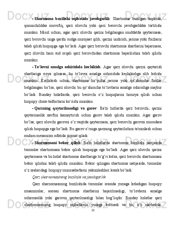  Shartnoma   buzilishi   oqibatida   javobgarlik :   Shartnoma   buzilgan   taqdirda,
qonunchilikka   muvofiq,   qarz   oluvchi   yoki   qarz   beruvchi   javobgarlikka   tortilishi
mumkin.   Misol   uchun,   agar   qarz   oluvchi   qarzni   belgilangan   muddatda   qaytarmasa,
qarz beruvchi unga qarshi sudga murojaat qilib, qarzni undirish, jarima yoki foizlarni
talab qilish huquqiga ega bo‘ladi. Agar qarz beruvchi shartnoma shartlarini bajarmasa,
qarz   oluvchi   ham   sud   orqali   qarz   beruvchidan   shartnoma   bajarilishini   talab   qilishi
mumkin.
 To‘lovni   amalga   oshirishda   kechikish :   Agar   qarz   oluvchi   qarzni   qaytarish
shartlariga   rioya   qilmasa,   bu   to‘lovni   amalga   oshirishda   kechikishga   olib   kelishi
mumkin.   Kechikish   uchun   shartnoma   bo‘yicha   jarima   yoki   qo‘shimcha   foizlar
belgilangan bo‘lsa, qarz oluvchi bu qo‘shimcha to‘lovlarni amalga oshirishga majbur
bo‘ladi.   Bunday   holatlarda,   qarz   beruvchi   o‘z   huquqlarini   himoya   qilish   uchun
huquqiy chora-tadbirlarni ko‘rishi mumkin.
 Qarzning   qaytarilmasligi   va   garov :   Ba'zi   hollarda   qarz   beruvchi,   qarzni
qaytarmaslik   xavfini   kamaytirish   uchun   garov   talab   qilishi   mumkin.   Agar   garov
bo‘lsa, qarz oluvchi garovni o‘z vaqtida qaytarmasa, qarz beruvchi garovni musodara
qilish huquqiga ega bo‘ladi. Bu garov o‘rniga qarzning qaytarilishini ta'minlash uchun
muhim mexanizm sifatida xizmat qiladi.
 Shartnomani   bekor   qilish :   Ba'zi   holatlarda   shartnoma   buzilishi   natijasida
tomonlar   shartnomani   bekor   qilish   huquqiga   ega   bo‘ladi.   Agar   qarz   oluvchi   qarzni
qaytarmasa va bu holat shartnoma shartlariga to‘g‘ri kelsa, qarz beruvchi shartnomani
bekor   qilishni   talab   qilishi   mumkin.   Bekor   qilingan   shartnoma   natijasida,   tomonlar
o‘z oralaridagi huquqiy munosabatlarni yakunlashlari kerak bo‘ladi.
Qarz sharnomasining buzilishi va javobgarlik
Qarz   sharnomasining   buzilishida   tomonlar   orasida   yuzaga   keladigan   huquqiy
muammolar,   asosan   shartnoma   shartlarini   bajarilmasligi,   to‘lovlarni   amalga
oshirmaslik   yoki   garovni   qaytarilmasligi   bilan   bog‘liqdir.   Bunday   holatlar   qarz
shartnomasining   huquqiy   oqibatlarini   yuzaga   keltiradi   va   bu,   o‘z   navbatida,
22 