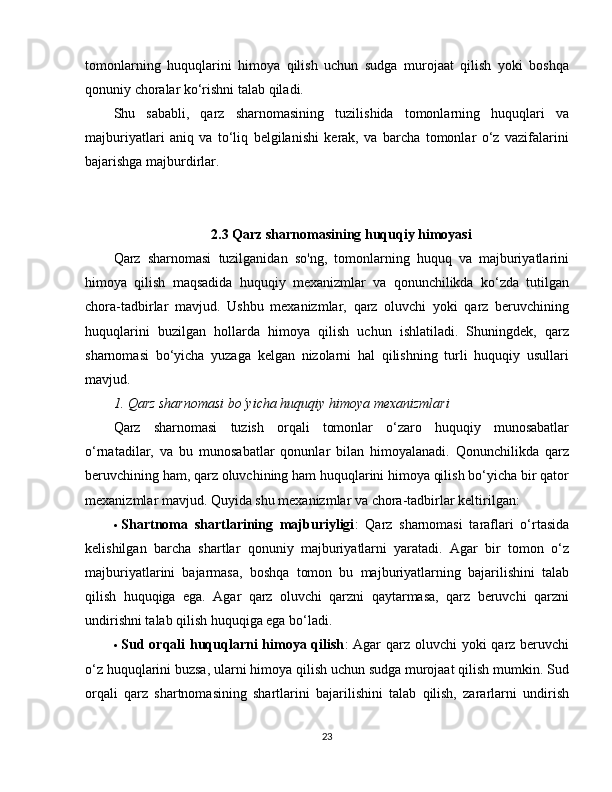 tomonlarning   huquqlarini   himoya   qilish   uchun   sudga   murojaat   qilish   yoki   boshqa
qonuniy choralar ko‘rishni talab qiladi.
Shu   sababli,   qarz   sharnomasining   tuzilishida   tomonlarning   huquqlari   va
majburiyatlari   aniq   va   to‘liq   belgilanishi   kerak,   va   barcha   tomonlar   o‘z   vazifalarini
bajarishga majburdirlar.
2.3 Qarz sharnomasining huquqiy himoyasi
Qarz   sharnomasi   tuzilganidan   so'ng,   tomonlarning   huquq   va   majburiyatlarini
himoya   qilish   maqsadida   huquqiy   mexanizmlar   va   qonunchilikda   ko‘zda   tutilgan
chora-tadbirlar   mavjud.   Ushbu   mexanizmlar,   qarz   oluvchi   yoki   qarz   beruvchining
huquqlarini   buzilgan   hollarda   himoya   qilish   uchun   ishlatiladi.   Shuningdek,   qarz
sharnomasi   bo‘yicha   yuzaga   kelgan   nizolarni   hal   qilishning   turli   huquqiy   usullari
mavjud.
1. Qarz sharnomasi bo‘yicha huquqiy himoya mexanizmlari
Qarz   sharnomasi   tuzish   orqali   tomonlar   o‘zaro   huquqiy   munosabatlar
o‘rnatadilar,   va   bu   munosabatlar   qonunlar   bilan   himoyalanadi.   Qonunchilikda   qarz
beruvchining ham, qarz oluvchining ham huquqlarini himoya qilish bo‘yicha bir qator
mexanizmlar mavjud. Quyida shu mexanizmlar va chora-tadbirlar keltirilgan:
 Shartnoma   shartlarining   majburiyligi :   Qarz   sharnomasi   taraflari   o‘rtasida
kelishilgan   barcha   shartlar   qonuniy   majburiyatlarni   yaratadi.   Agar   bir   tomon   o‘z
majburiyatlarini   bajarmasa,   boshqa   tomon   bu   majburiyatlarning   bajarilishini   talab
qilish   huquqiga   ega.   Agar   qarz   oluvchi   qarzni   qaytarmasa,   qarz   beruvchi   qarzni
undirishni talab qilish huquqiga ega bo‘ladi.
 Sud orqali huquqlarni  himoya qilish : Agar  qarz oluvchi yoki  qarz beruvchi
o‘z huquqlarini buzsa, ularni himoya qilish uchun sudga murojaat qilish mumkin. Sud
orqali   qarz   shartnomasining   shartlarini   bajarilishini   talab   qilish,   zararlarni   undirish
23 