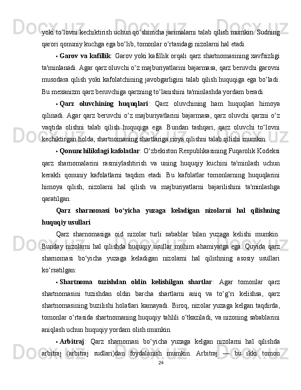 yoki to‘lovni kechiktirish uchun qo‘shimcha jarimalarni talab qilish mumkin. Sudning
qarori qonuniy kuchga ega bo‘lib, tomonlar o‘rtasidagi nizolarni hal etadi.
 Garov va kafillik : Garov yoki kafillik orqali qarz shartnomasining xavfsizligi
ta'minlanadi. Agar qarz oluvchi o‘z majburiyatlarini bajarmasa, qarz beruvchi garovni
musodara qilish yoki kafolatchining javobgarligini talab qilish huquqiga ega bo‘ladi.
Bu mexanizm qarz beruvchiga qarzning to‘lanishini ta'minlashda yordam beradi.
 Qarz   oluvchining   huquqlari :   Qarz   oluvchining   ham   huquqlari   himoya
qilinadi. Agar  qarz  beruvchi  o‘z majburiyatlarini  bajarmasa,  qarz  oluvchi  qarzni  o‘z
vaqtida   olishni   talab   qilish   huquqiga   ega.   Bundan   tashqari,   qarz   oluvchi   to‘lovni
kechiktirgan holda, shartnomaning shartlariga rioya qilishni talab qilishi mumkin.
 Qonunchilikdagi kafolatlar : O‘zbekiston Respublikasining Fuqarolik Kodeksi
qarz   sharnomalarini   rasmiylashtirish   va   uning   huquqiy   kuchini   ta'minlash   uchun
kerakli   qonuniy   kafolatlarni   taqdim   etadi.   Bu   kafolatlar   tomonlarning   huquqlarini
himoya   qilish,   nizolarni   hal   qilish   va   majburiyatlarni   bajarilishini   ta'minlashga
qaratilgan.
Qarz   sharnomasi   bo‘yicha   yuzaga   keladigan   nizolarni   hal   qilishning
huquqiy usullari
Qarz   sharnomasiga   oid   nizolar   turli   sabablar   bilan   yuzaga   kelishi   mumkin.
Bunday   nizolarni   hal   qilishda   huquqiy   usullar   muhim   ahamiyatga   ega.   Quyida   qarz
sharnomasi   bo‘yicha   yuzaga   keladigan   nizolarni   hal   qilishning   asosiy   usullari
ko‘rsatilgan:
 Shartnoma   tuzishdan   oldin   kelishilgan   shartlar :   Agar   tomonlar   qarz
shartnomasini   tuzishdan   oldin   barcha   shartlarni   aniq   va   to‘g‘ri   kelishsa,   qarz
shartnomasining buzilishi  holatlari  kamayadi. Biroq, nizolar  yuzaga kelgan taqdirda,
tomonlar o‘rtasida shartnomaning huquqiy tahlili o‘tkaziladi, va nizoning sabablarini
aniqlash uchun huquqiy yordam olish mumkin.
 Arbitraj :   Qarz   sharnomasi   bo‘yicha   yuzaga   kelgan   nizolarni   hal   qilishda
arbitraj   (arbitraj   sudlari)dan   foydalanish   mumkin.   Arbitraj   —   bu   ikki   tomon
24