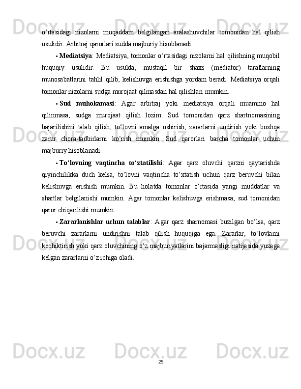 o‘rtasidagi   nizolarni   muqaddam   belgilangan   aralashuvchilar   tomonidan   hal   qilish
usulidir. Arbitraj qarorlari sudda majburiy hisoblanadi.
 Mediatsiya : Mediatsiya, tomonlar o‘rtasidagi nizolarni hal qilishning muqobil
huquqiy   usulidir.   Bu   usulda,   mustaqil   bir   shaxs   (mediator)   taraflarning
munosabatlarini   tahlil   qilib,   kelishuvga   erishishga   yordam   beradi.   Mediatsiya   orqali
tomonlar nizolarni sudga murojaat qilmasdan hal qilishlari mumkin.
 Sud   muhokamasi :   Agar   arbitraj   yoki   mediatsiya   orqali   muammo   hal
qilinmasa,   sudga   murojaat   qilish   lozim.   Sud   tomonidan   qarz   shartnomasining
bajarilishini   talab   qilish,   to‘lovni   amalga   oshirish,   zararlarni   undirish   yoki   boshqa
zarur   chora-tadbirlarni   ko‘rish   mumkin.   Sud   qarorlari   barcha   tomonlar   uchun
majburiy hisoblanadi.
 To‘lovning   vaqtincha   to‘xtatilishi :   Agar   qarz   oluvchi   qarzni   qaytarishda
qiyinchilikka   duch   kelsa,   to‘lovni   vaqtincha   to‘xtatish   uchun   qarz   beruvchi   bilan
kelishuvga   erishish   mumkin.   Bu   holatda   tomonlar   o‘rtasida   yangi   muddatlar   va
shartlar   belgilanishi   mumkin.   Agar   tomonlar   kelishuvga   erishmasa,   sud   tomonidan
qaror chiqarilishi mumkin.
 Zararlanishlar   uchun   talablar :   Agar   qarz   sharnomasi   buzilgan   bo‘lsa,   qarz
beruvchi   zararlarni   undirishni   talab   qilish   huquqiga   ega.   Zararlar,   to‘lovlarni
kechiktirish yoki qarz oluvchining o‘z majburiyatlarini bajarmasligi natijasida yuzaga
kelgan zararlarni o‘z ichiga oladi.
25 