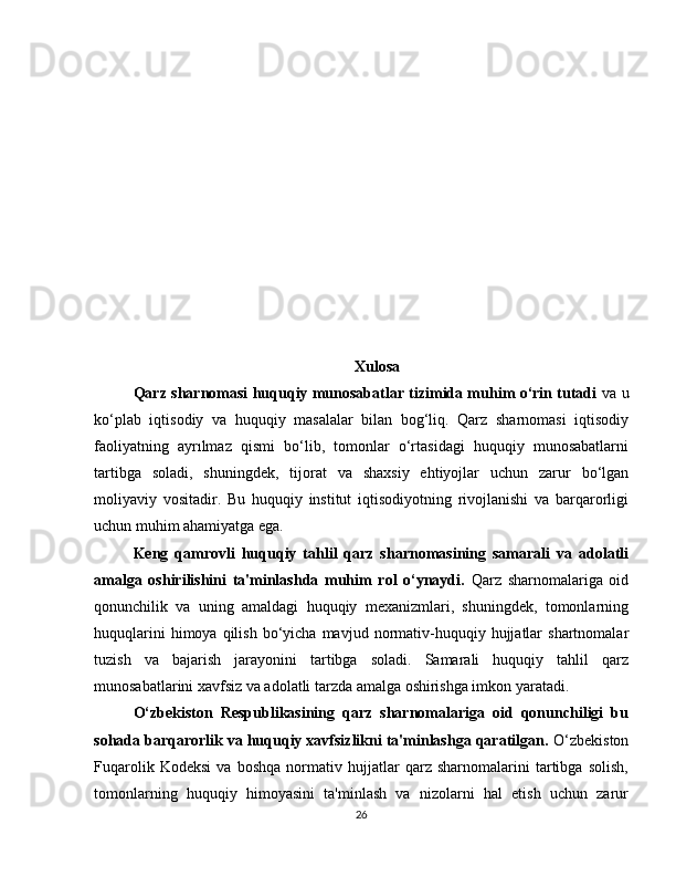 Xulosa
Qarz sharnomasi huquqiy munosabatlar tizimida muhim o‘rin tutadi   va u
ko‘plab   iqtisodiy   va   huquqiy   masalalar   bilan   bog‘liq.   Qarz   sharnomasi   iqtisodiy
faoliyatning   ayrılmaz   qismi   bo‘lib,   tomonlar   o‘rtasidagi   huquqiy   munosabatlarni
tartibga   soladi,   shuningdek,   tijorat   va   shaxsiy   ehtiyojlar   uchun   zarur   bo‘lgan
moliyaviy   vositadir.   Bu   huquqiy   institut   iqtisodiyotning   rivojlanishi   va   barqarorligi
uchun muhim ahamiyatga ega.
Keng   qamrovli   huquqiy   tahlil   qarz   sharnomasining   samarali   va   adolatli
amalga   oshirilishini   ta'minlashda   muhim   rol   o‘ynaydi.   Qarz   sharnomalariga   oid
qonunchilik   va   uning   amaldagi   huquqiy   mexanizmlari,   shuningdek,   tomonlarning
huquqlarini  himoya  qilish   bo‘yicha  mavjud  normativ-huquqiy  hujjatlar   shartnomalar
tuzish   va   bajarish   jarayonini   tartibga   soladi.   Samarali   huquqiy   tahlil   qarz
munosabatlarini xavfsiz va adolatli tarzda amalga oshirishga imkon yaratadi.
O‘zbekiston   Respublikasining   qarz   sharnomalariga   oid   qonunchiligi   bu
sohada barqarorlik va huquqiy xavfsizlikni ta'minlashga qaratilgan.  O‘zbekiston
Fuqarolik   Kodeksi   va   boshqa   normativ   hujjatlar   qarz   sharnomalarini   tartibga   solish,
tomonlarning   huquqiy   himoyasini   ta'minlash   va   nizolarni   hal   etish   uchun   zarur
26 