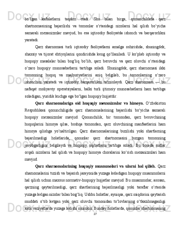 bo‘lgan   kafolatlarni   taqdim   etadi.   Shu   bilan   birga,   qonunchilikda   qarz
shartnomasining   bajarilishi   va   tomonlar   o‘rtasidagi   nizolarni   hal   qilish   bo‘yicha
samarali   mexanizmlar   mavjud,   bu   esa   iqtisodiy   faoliyatda   ishonch   va   barqarorlikni
yaratadi.
Qarz   sharnomasi   turli   iqtisodiy   faoliyatlarni   amalga   oshirishda,   shuningdek,
shaxsiy   va   tijorat   ehtiyojlarini   qondirishda   keng   qo‘llaniladi.  U   ko‘plab   iqtisodiy   va
huquqiy   masalalar   bilan   bog‘liq   bo‘lib,   qarz   beruvchi   va   qarz   oluvchi   o‘rtasidagi
o‘zaro   huquqiy   munosabatlarni   tartibga   soladi.   Shuningdek,   qarz   sharnomasi   ikki
tomonning   huquq   va   majburiyatlarini   aniq   belgilab,   bu   tomonlarning   o‘zaro
ishonchini   yaratadi   va   iqtisodiy   barqarorlikni   ta'minlaydi.   Qarz   sharnomasi   —   bu
nafaqat   moliyaviy   operatsiyalarni,   balki   turli   ijtimoiy   munosabatlarni   ham   tartibga
soladigan, yuridik kuchga ega bo‘lgan huquqiy hujjatdir.
Qarz   sharnomalariga   oid   huquqiy   mexanizmlar   va   himoya.   O‘zbekiston
Respublikasi   qonunchiligida   qarz   sharnomalarining   bajarilishi   bo‘yicha   samarali
huquqiy   mexanizmlar   mavjud.   Qonunchilik,   bir   tomondan,   qarz   beruvchining
huquqlarini   himoya   qilsa,   boshqa   tomondan,   qarz   oluvchining   manfaatlarini   ham
himoya   qilishga   yo‘naltirilgan.   Qarz   sharnomalarining   buzilishi   yoki   shartlarning
bajarilmasligi   holatlarida,   qonunlar   qarz   shartnomasini   buzgan   tomonning
javobgarligini   belgilaydi   va   huquqiy   oqibatlarni   tartibga   soladi.   Bu   borada   sudlar
orqali   nizolarni   hal   qilish   va   huquqiy   himoya   choralarini   ko‘rish   mexanizmlari   ham
mavjud.
Qarz   sharnomalarining   huquqiy   muammolari   va   ularni   hal   qilish.   Qarz
sharnomalarini tuzish va bajarish jarayonida yuzaga keladigan huquqiy muammolarni
hal qilish uchun maxsus normativ-huquqiy hujjatlar mavjud. Bu muammolar, asosan,
qarzning   qaytarilmasligi,   qarz   shartlarining   bajarilmasligi   yoki   taraflar   o‘rtasida
yuzaga kelgan nizolar bilan bog‘liq. Ushbu holatlar, ayniqsa, qarz miqdorini qaytarish
muddati   o‘tib   ketgan   yoki   qarz   oluvchi   tomonidan   to‘lovlarning   o‘tkazilmaganligi
kabi vaziyatlarda yuzaga kelishi mumkin. Bunday holatlarda, qonunlar shartnomaning
27 