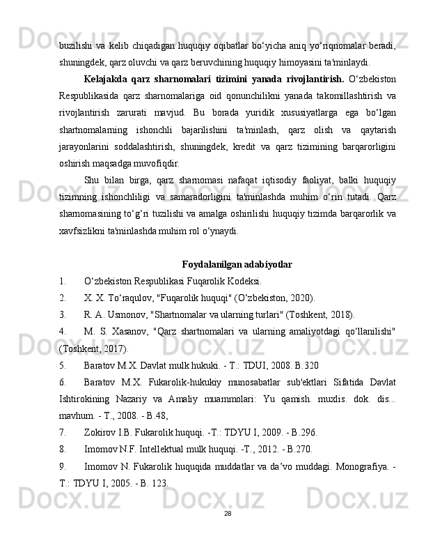 buzilishi   va   kelib   chiqadigan   huquqiy   oqibatlar   bo‘yicha   aniq   yo‘riqnomalar   beradi,
shuningdek, qarz oluvchi va qarz beruvchining huquqiy himoyasini ta'minlaydi.
Kelajakda   qarz   sharnomalari   tizimini   yanada   rivojlantirish.   O‘zbekiston
Respublikasida   qarz   sharnomalariga   oid   qonunchilikni   yanada   takomillashtirish   va
rivojlantirish   zarurati   mavjud.   Bu   borada   yuridik   xususiyatlarga   ega   bo‘lgan
shartnomalarning   ishonchli   bajarilishini   ta'minlash,   qarz   olish   va   qaytarish
jarayonlarini   soddalashtirish,   shuningdek,   kredit   va   qarz   tizimining   barqarorligini
oshirish maqsadga muvofiqdir.
Shu   bilan   birga,   qarz   sharnomasi   nafaqat   iqtisodiy   faoliyat,   balki   huquqiy
tizimning   ishonchliligi   va   samaradorligini   ta'minlashda   muhim   o‘rin   tutadi.   Qarz
sharnomasining to‘g‘ri tuzilishi va amalga oshirilishi huquqiy tizimda barqarorlik va
xavfsizlikni ta'minlashda muhim rol o‘ynaydi.
Foydalanilgan adabiyotlar
1. O‘zbekiston Respublikasi Fuqarolik Kodeksi.
2. X. X. To‘raqulov, "Fuqarolik huquqi" (O‘zbekiston, 2020).
3. R. A. Usmonov, "Shartnomalar va ularning turlari" (Toshkent, 2018).
4. M.   S.   Xasanov,   "Qarz   shartnomalari   va   ularning   amaliyotdagi   qo‘llanilishi"
(Toshkent, 2017).
5. Baratov M.X. Davlat mulk hukuki. - T.: TDUI, 2008. B.320
6. Baratov   M.X.   Fukarolik-hukukiy   munosabatlar   sub'ektlari   Sifatida   Davlat
Ishtirokining   Nazariy   va   Amaliy   muammolari:   Yu   qamish.   muxlis.   dok.   dis...
mavhum. - T., 2008. - B.48,
7. Zokirov I.B. Fukarolik huquqi. -T.: TDYU I, 2009. - B.296.
8. Imomov N.F. Intellektual mulk huquqi. -T., 2012. - B.270.
9. Imomov  N.  Fukarolik  huquqida  muddatlar  va   da’vo  muddagi.  Monografiya.  -
T.: TDYU I, 2005. - B. 123.
28 