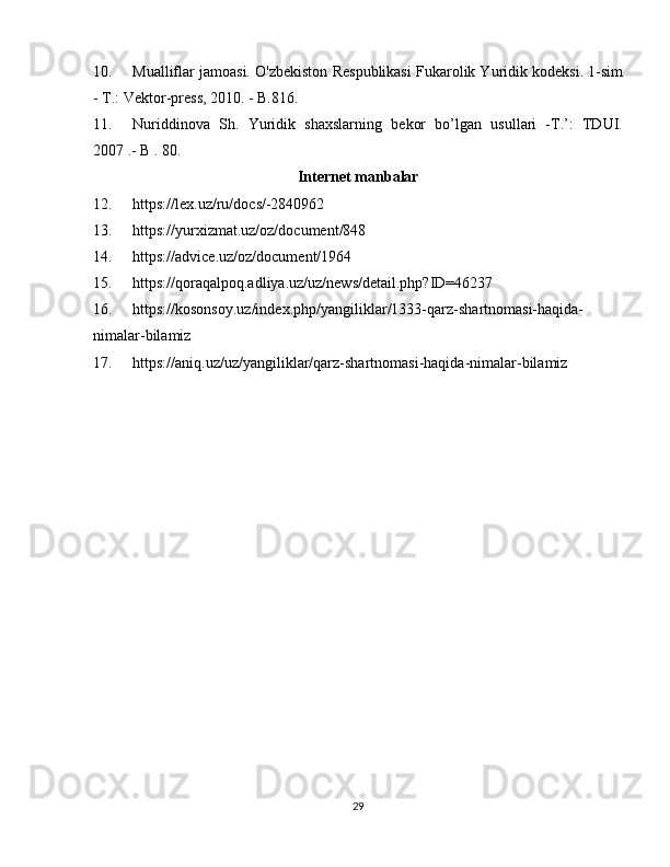 10. Mualliflar jamoasi. O'zbekiston Respublikasi Fukarolik Yuridik kodeksi. 1-sim
- T.: Vektor-press, 2010. - B.816.
11. Nuriddinova   Sh.   Yuridik   shaxslarning   bekor   bo’lgan   usullari   -T.’:   TDUI.
2007 .- B . 80.
Internet manbalar
12. https://lex.uz/ru/docs/-2840962
13. https://yurxizmat.uz/oz/document/848
14. https://advice.uz/oz/document/1964
15. https://qoraqalpoq.adliya.uz/uz/news/detail.php?ID=46237
16. https://kosonsoy.uz/index.php/yangiliklar/1333-qarz-shartnomasi-haqida-
nimalar-bilamiz
17. https://aniq.uz/uz/yangiliklar/qarz-shartnomasi-haqida-nimalar-bilamiz
29 