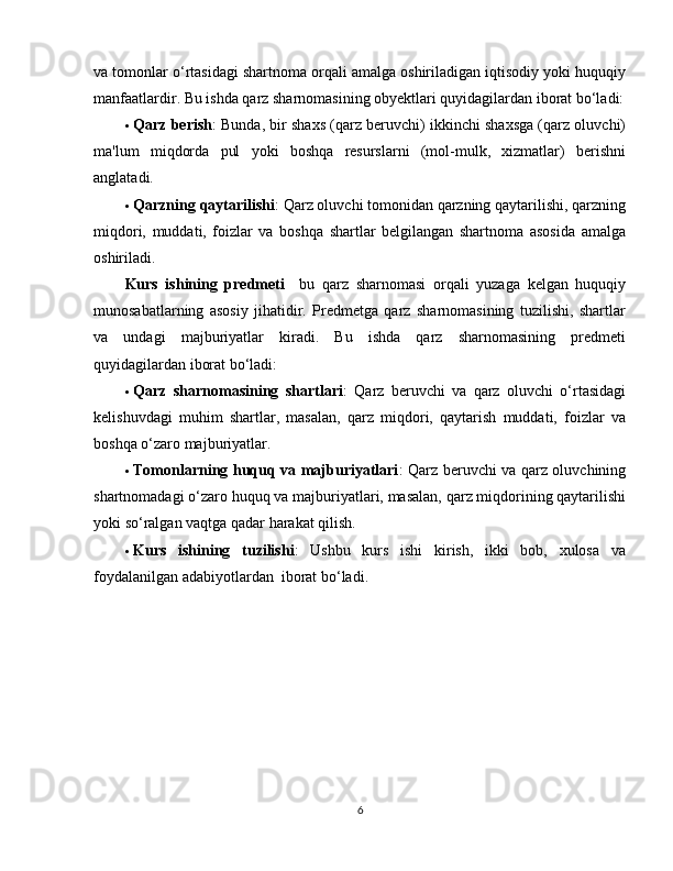 va tomonlar o‘rtasidagi shartnoma orqali amalga oshiriladigan iqtisodiy yoki huquqiy
manfaatlardir. Bu ishda qarz sharnomasining obyektlari quyidagilardan iborat bo‘ladi:
 Qarz berish : Bunda, bir shaxs (qarz beruvchi) ikkinchi shaxsga (qarz oluvchi)
ma'lum   miqdorda   pul   yoki   boshqa   resurslarni   (mol-mulk,   xizmatlar)   berishni
anglatadi.
 Qarzning qaytarilishi : Qarz oluvchi tomonidan qarzning qaytarilishi, qarzning
miqdori,   muddati,   foizlar   va   boshqa   shartlar   belgilangan   shartnoma   asosida   amalga
oshiriladi.
Kurs   ishining   predmeti     bu   qarz   sharnomasi   orqali   yuzaga   kelgan   huquqiy
munosabatlarning   asosiy   jihatidir.   Predmetga   qarz   sharnomasining   tuzilishi,   shartlar
va   undagi   majburiyatlar   kiradi.   Bu   ishda   qarz   sharnomasining   predmeti
quyidagilardan iborat bo‘ladi:
 Qarz   sharnomasining   shartlari :   Qarz   beruvchi   va   qarz   oluvchi   o‘rtasidagi
kelishuvdagi   muhim   shartlar,   masalan,   qarz   miqdori,   qaytarish   muddati,   foizlar   va
boshqa o‘zaro majburiyatlar.
 Tomonlarning huquq va majburiyatlari : Qarz beruvchi va qarz oluvchining
shartnomadagi o‘zaro huquq va majburiyatlari, masalan, qarz miqdorining qaytarilishi
yoki so‘ralgan vaqtga qadar harakat qilish.
 Kurs   ishining   tuzilishi :   Ushbu   kurs   ishi   kirish,   ikki   bob,   xulosa   va
foydalanilgan adabiyotlardan  iborat bo‘ladi. 
6 