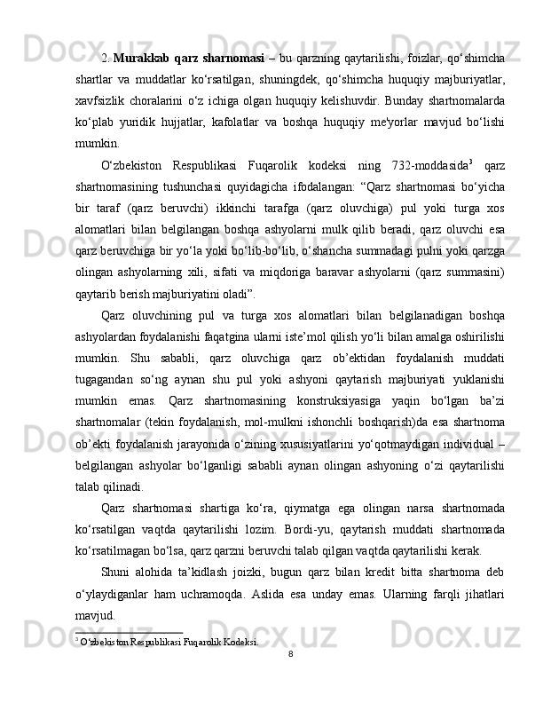 2. Murakkab qarz sharnomasi   – bu qarzning qaytarilishi, foizlar, qo‘shimcha
shartlar   va   muddatlar   ko‘rsatilgan,   shuningdek,   qo‘shimcha   huquqiy   majburiyatlar,
xavfsizlik   choralarini   o‘z   ichiga   olgan   huquqiy   kelishuvdir.   Bunday   shartnomalarda
ko‘plab   yuridik   hujjatlar,   kafolatlar   va   boshqa   huquqiy   me'yorlar   mavjud   bo‘lishi
mumkin.
O‘zbekiston   Respublikasi   Fuqarolik   kodeksi   ning   732-moddasida 3
  qarz
shartnomasining   tushunchasi   quyidagicha   ifodalangan:   “Qarz   shartnomasi   bo‘yicha
bir   taraf   (qarz   beruvchi)   ikkinchi   tarafga   (qarz   oluvchiga)   pul   yoki   turga   xos
alomatlari   bilan   belgilangan   boshqa   ashyolarni   mulk   qilib   beradi,   qarz   oluvchi   esa
qarz beruvchiga bir yo‘la yoki bo‘lib-bo‘lib, o‘shancha summadagi pulni yoki qarzga
olingan   ashyolarning   xili,   sifati   va   miqdoriga   baravar   ashyolarni   (qarz   summasini)
qaytarib berish majburiyatini oladi”.
Qarz   oluvchining   pul   va   turga   xos   alomatlari   bilan   belgilanadigan   boshqa
ashyolardan foydalanishi faqatgina ularni iste’mol qilish yo‘li bilan amalga oshirilishi
mumkin.   Shu   sababli,   qarz   oluvchiga   qarz   ob’ektidan   foydalanish   muddati
tugagandan   so‘ng   aynan   shu   pul   yoki   ashyoni   qaytarish   majburiyati   yuklanishi
mumkin   emas.   Qarz   shartnomasining   konstruksiyasiga   yaqin   bo‘lgan   ba’zi
shartnomalar   (tekin   foydalanish,   mol-mulkni   ishonchli   boshqarish)da   esa   shartnoma
ob’ekti   foydalanish   jarayonida   o‘zining   xususiyatlarini   yo‘qotmaydigan   individual   –
belgilangan   ashyolar   bo‘lganligi   sababli   aynan   olingan   ashyoning   o‘zi   qaytarilishi
talab qilinadi.
Qarz   shartnomasi   shartiga   ko‘ra,   qiymatga   ega   olingan   narsa   shartnomada
ko‘rsatilgan   vaqtda   qaytarilishi   lozim.   Bordi-yu,   qaytarish   muddati   shartnomada
ko‘rsatilmagan bo‘lsa, qarz qarzni beruvchi talab qilgan vaqtda qaytarilishi kerak.
Shuni   alohida   ta’kidlash   joizki,   bugun   qarz   bilan   kredit   bitta   shartnoma   deb
o‘ylaydiganlar   ham   uchramoqda.   Aslida   esa   unday   emas.   Ularning   farqli   jihatlari
mavjud.
3
  O‘zbekiston Respublikasi Fuqarolik Kodeksi.
8