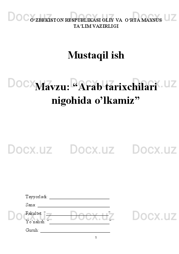 O‘ZBEKISTON RESPUBLIKASI OLIY VA  O‘RTA MAXSUS
TA’LIM VAZIRLIGI
Mustaqil ish
Mavzu: “Arab tarixchilari
nigohida o’lkamiz” 
Tayyorladi: _________________________
Sana: ______________________________
Fakultet: “__________________________” 
Yo’nalish: “_________________________” 
Guruh: _____________________________
1 