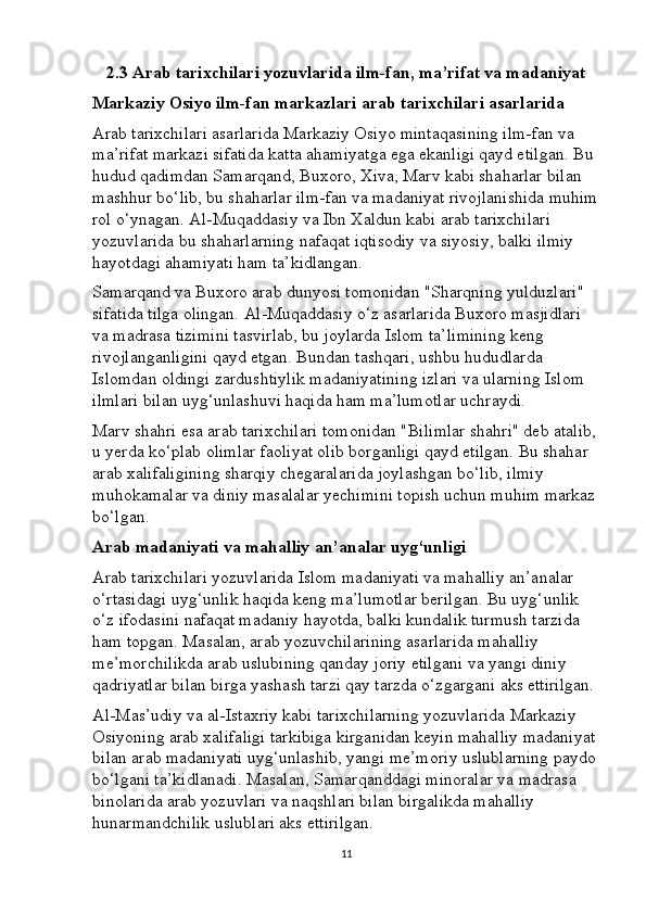 2.3 Arab tarixchilari yozuvlarida ilm-fan, ma’rifat va madaniyat
Markaziy Osiyo ilm-fan markazlari arab tarixchilari asarlarida
Arab tarixchilari asarlarida Markaziy Osiyo mintaqasining ilm-fan va 
ma’rifat markazi sifatida katta ahamiyatga ega ekanligi qayd etilgan. Bu 
hudud qadimdan Samarqand, Buxoro, Xiva, Marv kabi shaharlar bilan 
mashhur bo‘lib, bu shaharlar ilm-fan va madaniyat rivojlanishida muhim
rol o‘ynagan. Al-Muqaddasiy va Ibn Xaldun kabi arab tarixchilari 
yozuvlarida bu shaharlarning nafaqat iqtisodiy va siyosiy, balki ilmiy 
hayotdagi ahamiyati ham ta’kidlangan.
Samarqand va Buxoro arab dunyosi tomonidan "Sharqning yulduzlari" 
sifatida tilga olingan. Al-Muqaddasiy o‘z asarlarida Buxoro masjidlari 
va madrasa tizimini tasvirlab, bu joylarda Islom ta’limining keng 
rivojlanganligini qayd etgan. Bundan tashqari, ushbu hududlarda 
Islomdan oldingi zardushtiylik madaniyatining izlari va ularning Islom 
ilmlari bilan uyg‘unlashuvi haqida ham ma’lumotlar uchraydi.
Marv shahri esa arab tarixchilari tomonidan "Bilimlar shahri" deb atalib,
u yerda ko‘plab olimlar faoliyat olib borganligi qayd etilgan. Bu shahar 
arab xalifaligining sharqiy chegaralarida joylashgan bo‘lib, ilmiy 
muhokamalar va diniy masalalar yechimini topish uchun muhim markaz
bo‘lgan.
Arab madaniyati va mahalliy an’analar uyg‘unligi
Arab tarixchilari yozuvlarida Islom madaniyati va mahalliy an’analar 
o‘rtasidagi uyg‘unlik haqida keng ma’lumotlar berilgan. Bu uyg‘unlik 
o‘z ifodasini nafaqat madaniy hayotda, balki kundalik turmush tarzida 
ham topgan. Masalan, arab yozuvchilarining asarlarida mahalliy 
me’morchilikda arab uslubining qanday joriy etilgani va yangi diniy 
qadriyatlar bilan birga yashash tarzi qay tarzda o‘zgargani aks ettirilgan.
Al-Mas’udiy va al-Istaxriy kabi tarixchilarning yozuvlarida Markaziy 
Osiyoning arab xalifaligi tarkibiga kirganidan keyin mahalliy madaniyat 
bilan arab madaniyati uyg‘unlashib, yangi me’moriy uslublarning paydo
bo‘lgani ta’kidlanadi. Masalan, Samarqanddagi minoralar va madrasa 
binolarida arab yozuvlari va naqshlari bilan birgalikda mahalliy 
hunarmandchilik uslublari aks ettirilgan.
11 