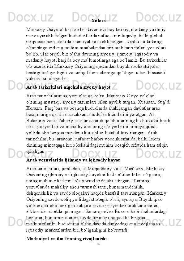 Xulosa
Markaziy Osiyo o‘lkasi asrlar davomida boy tarixiy, madaniy va ilmiy 
meros yaratib kelgan hudud sifatida nafaqat mintaqaviy, balki global 
miqyosda ham alohida ahamiyat kasb etib kelgan. Ushbu hududning 
o‘tmishiga oid eng muhim manbalardan biri arab tarixchilari yozuvlari 
bo‘lib, ular orqali biz o‘sha davrning siyosiy, ijtimoiy, iqtisodiy va 
madaniy hayoti haqida boy ma’lumotlarga ega bo‘lamiz. Bu tarixchilar 
o‘z asarlarida Markaziy Osiyoning qadimdan buyuk sivilizatsiyalar 
beshigi bo‘lganligini va uning Islom olamiga qo‘shgan ulkan hissasini 
yuksak baholaganlar.
Arab tarixchilari nigohida siyosiy hayot
Arab tarixchilarining yozuvlariga ko‘ra, Markaziy Osiyo xalqlari 
o‘zining mustaqil siyosiy tuzumlari bilan ajralib turgan. Xususan, Sug‘d,
Xorazm, Farg‘ona va boshqa hududlarda shakllangan davlatlar arab 
bosqinlariga qarshi mustahkam mudofaa tizimlarini yaratgan. Al-
Balazuriy va al-Tabariy asarlarida arab qo‘shinlarining bu hududni bosib
olish jarayonlari va mahalliy aholining o‘z yerlarini himoya qilish 
yo‘lida olib borgan mardona kurashlari batafsil tasvirlangan. Arab 
tarixchilari bu jarayonni nafaqat harbiy voqelik sifatida, balki Islom 
dinining mintaqaga kirib kelishidagi muhim bosqich sifatida ham talqin 
qilishgan.
Arab yozuvlarida ijtimoiy va iqtisodiy hayot
Arab tarixchilari, jumladan, al-Muqaddasiy va al-Mas’udiy, Markaziy 
Osiyoning ijtimoiy va iqtisodiy hayotini katta e’tibor bilan o‘rganib, 
uning muhim jihatlarini o‘z yozuvlarida aks ettirgan. Ularning 
yozuvlarida mahalliy aholi turmush tarzi, hunarmandchilik, 
dehqonchilik va savdo aloqalari haqida batafsil tasvirlangan. Markaziy 
Osiyoning savdo-sotiq yo‘lidagi strategik o‘rni, ayniqsa, Buyuk ipak 
yo‘li orqali olib borilgan xalqaro savdo jarayonlari arab tarixchilari 
e’tiboridan chetda qolmagan. Samarqand va Buxoro kabi shaharlardagi 
bozorlar, hunarmandlar va savdo tizimlari haqida keltirilgan 
ma’lumotlar bu hududning o‘sha davrda dunyodagi eng rivojlangan 
iqtisodiy markazlardan biri bo‘lganligini ko‘rsatadi.
Madaniyat va ilm-fanning rivojlanishi
13 