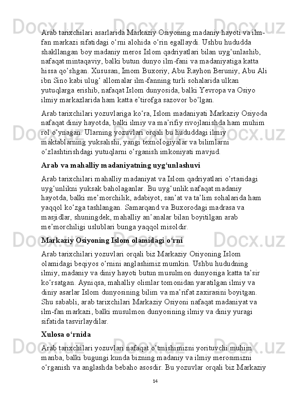 Arab tarixchilari asarlarida Markaziy Osiyoning madaniy hayoti va ilm-
fan markazi sifatidagi o‘rni alohida o‘rin egallaydi. Ushbu hududda 
shakllangan boy madaniy meros Islom qadriyatlari bilan uyg‘unlashib, 
nafaqat mintaqaviy, balki butun dunyo ilm-fani va madaniyatiga katta 
hissa qo‘shgan. Xususan, Imom Buxoriy, Abu Rayhon Beruniy, Abu Ali
ibn Sino kabi ulug‘ allomalar ilm-fanning turli sohalarida ulkan 
yutuqlarga erishib, nafaqat Islom dunyosida, balki Yevropa va Osiyo 
ilmiy markazlarida ham katta e’tirofga sazovor bo‘lgan.
Arab tarixchilari yozuvlariga ko‘ra, Islom madaniyati Markaziy Osiyoda
nafaqat diniy hayotda, balki ilmiy va ma’rifiy rivojlanishda ham muhim 
rol o‘ynagan. Ularning yozuvlari orqali bu hududdagi ilmiy 
maktablarning yuksalishi, yangi texnologiyalar va bilimlarni 
o‘zlashtirishdagi yutuqlarni o‘rganish imkoniyati mavjud.
Arab va mahalliy madaniyatning uyg‘unlashuvi
Arab tarixchilari mahalliy madaniyat va Islom qadriyatlari o‘rtasidagi 
uyg‘unlikni yuksak baholaganlar. Bu uyg‘unlik nafaqat madaniy 
hayotda, balki me’morchilik, adabiyot, san’at va ta’lim sohalarida ham 
yaqqol ko‘zga tashlangan. Samarqand va Buxorodagi madrasa va 
masjidlar, shuningdek, mahalliy an’analar bilan boyitilgan arab 
me’morchiligi uslublari bunga yaqqol misoldir.
Markaziy Osiyoning Islom olamidagi o‘rni
Arab tarixchilari yozuvlari orqali biz Markaziy Osiyoning Islom 
olamidagi beqiyos o‘rnini anglashimiz mumkin. Ushbu hududning 
ilmiy, madaniy va diniy hayoti butun musulmon dunyosiga katta ta’sir 
ko‘rsatgan. Ayniqsa, mahalliy olimlar tomonidan yaratilgan ilmiy va 
diniy asarlar Islom dunyosining bilim va ma’rifat zaxirasini boyitgan. 
Shu sababli, arab tarixchilari Markaziy Osiyoni nafaqat madaniyat va 
ilm-fan markazi, balki musulmon dunyosining ilmiy va diniy yuragi 
sifatida tasvirlaydilar.
Xulosa o‘rnida
Arab tarixchilari yozuvlari nafaqat o‘tmishimizni yorituvchi muhim 
manba, balki bugungi kunda bizning madaniy va ilmiy merosimizni 
o‘rganish va anglashda bebaho asosdir. Bu yozuvlar orqali biz Markaziy
14 