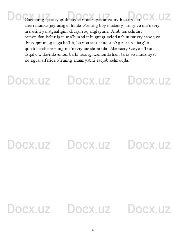 Osiyoning qanday qilib buyuk madaniyatlar va sivilizatsiyalar 
chorrahasida joylashgan holda o‘zining boy madaniy, ilmiy va ma’naviy
merosini yaratganligini chuqurroq anglaymiz. Arab tarixchilari 
tomonidan keltirilgan ma’lumotlar bugungi avlod uchun tarixiy saboq va
ilmiy qimmatga ega bo‘lib, bu merosni chuqur o‘rganish va targ‘ib 
qilish barchamizning ma’naviy burchimizdir. Markaziy Osiyo o‘lkasi 
faqat o‘z davrida emas, balki hozirgi zamonda ham tarix va madaniyat 
ko‘zgusi sifatida o‘zining ahamiyatini saqlab kelmoqda.
15 