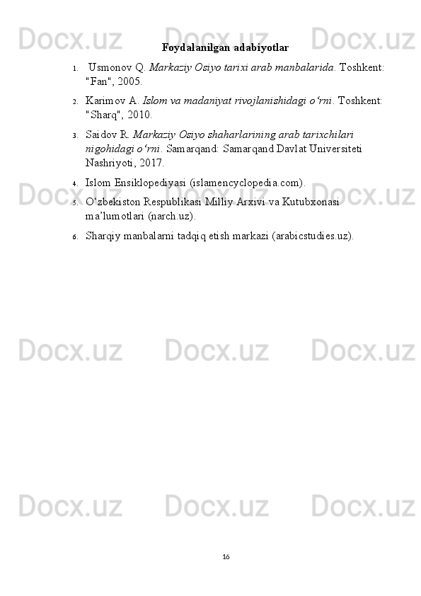 Foydalanilgan adabiyotlar
1.  Usmonov Q.  Markaziy Osiyo tarixi arab manbalarida . Toshkent: 
"Fan", 2005.
2. Karimov A.  Islom va madaniyat rivojlanishidagi o‘rni .  Toshkent: 
"Sharq", 2010.
3. Saidov R.  Markaziy Osiyo shaharlarining arab tarixchilari 
nigohidagi o‘rni .  Samarqand: Samarqand Davlat Universiteti 
Nashriyoti, 2017.
4. Islom Ensiklopediyasi (islamencyclopedia.com).
5. O‘zbekiston Respublikasi Milliy Arxivi va Kutubxonasi 
ma’lumotlari (narch.uz).
6. Sharqiy manbalarni tadqiq etish markazi (arabicstudies.uz).
16 