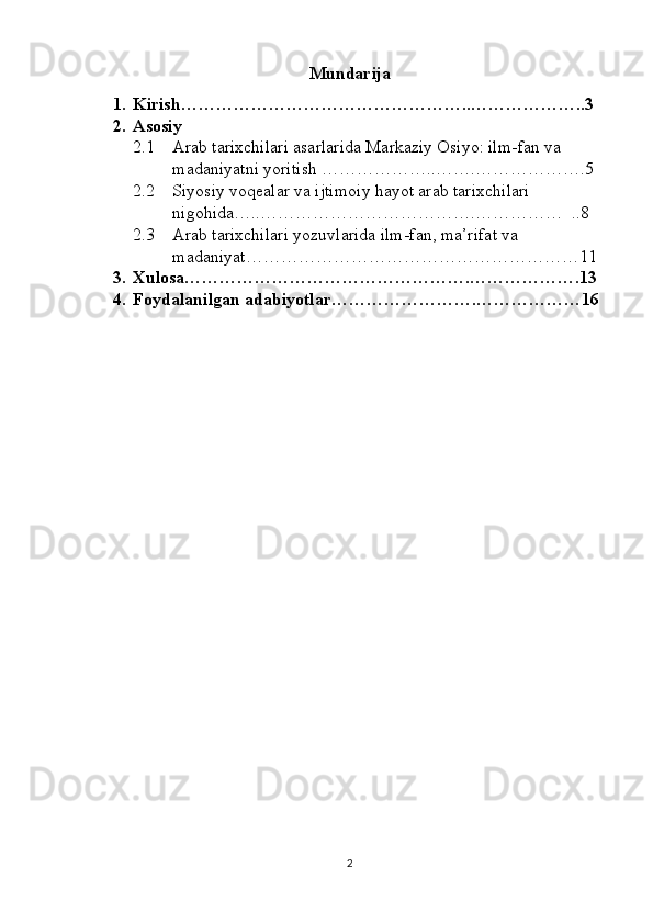 Mundarija
1. Kirish…………………………………………..………………..3
2. Asosiy
2.1 Arab tarixchilari asarlarida Markaziy Osiyo: ilm-fan va 
madaniyatni yoritish  ………………..…….……………….5
2.2 Siyosiy voqealar va ijtimoiy hayot arab tarixchilari 
nigohida …..……………………………….……………  ..8
2.3 Arab tarixchilari yozuvlarida ilm-fan, ma’rifat va 
madaniyat …………………………………………………11
3. Xulosa………………………………………….……………….13
4. Foydalanilgan adabiyotlar…………………….………………16
2 