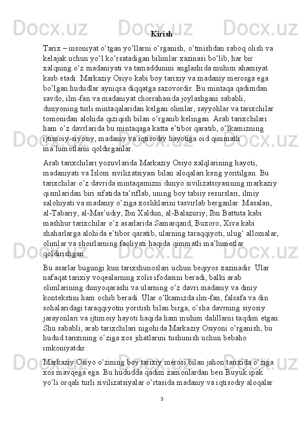 Kirish
Tarix – insoniyat o‘tgan yo‘llarni o‘rganish, o‘tmishdan saboq olish va 
kelajak uchun yo‘l ko‘rsatadigan bilimlar xazinasi bo‘lib, har bir 
xalqning o‘z madaniyati va tamaddunini anglashida muhim ahamiyat 
kasb etadi. Markaziy Osiyo kabi boy tarixiy va madaniy merosga ega 
bo‘lgan hududlar ayniqsa diqqatga sazovordir. Bu mintaqa qadimdan 
savdo, ilm-fan va madaniyat chorrahasida joylashgani sababli, 
dunyoning turli mintaqalaridan kelgan olimlar, sayyohlar va tarixchilar 
tomonidan alohida qiziqish bilan o‘rganib kelingan. Arab tarixchilari 
ham o‘z davrlarida bu mintaqaga katta e’tibor qaratib, o‘lkamizning 
ijtimoiy-siyosiy, madaniy va iqtisodiy hayotiga oid qimmatli 
ma’lumotlarni qoldirganlar.
Arab tarixchilari yozuvlarida Markaziy Osiyo xalqlarining hayoti, 
madaniyati va Islom sivilizatsiyasi bilan aloqalari keng yoritilgan. Bu 
tarixchilar o‘z davrida mintaqamizni dunyo sivilizatsiyasining markaziy 
qismlaridan biri sifatida ta’riflab, uning boy tabiiy resurslari, ilmiy 
salohiyati va madaniy o‘ziga xosliklarini tasvirlab berganlar. Masalan, 
al-Tabariy, al-Mas’udiy, Ibn Xaldun, al-Balazuriy, Ibn Battuta kabi 
mashhur tarixchilar o‘z asarlarida Samarqand, Buxoro, Xiva kabi 
shaharlarga alohida e’tibor qaratib, ularning taraqqiyoti, ulug‘ allomalar,
olimlar va shoirlarning faoliyati haqida qimmatli ma’lumotlar 
qoldirishgan.
Bu asarlar bugungi kun tarixshunoslari uchun beqiyos xazinadir. Ular 
nafaqat tarixiy voqealarning xolis ifodasini beradi, balki arab 
olimlarining dunyoqarashi va ularning o‘z davri madaniy va diniy 
kontekstini ham ochib beradi. Ular o‘lkamizda ilm-fan, falsafa va din 
sohalaridagi taraqqiyotni yoritish bilan birga, o‘sha davrning siyosiy 
jarayonlari va ijtimoiy hayoti haqida ham muhim dalillarni taqdim etgan.
Shu sababli, arab tarixchilari nigohida Markaziy Osiyoni o‘rganish, bu 
hudud tarixining o‘ziga xos jihatlarini tushunish uchun bebaho 
imkoniyatdir.
Markaziy Osiyo o‘zining boy tarixiy merosi bilan jahon tarixida o‘ziga 
xos mavqega ega. Bu hududda qadim zamonlardan beri Buyuk ipak 
yo‘li orqali turli sivilizatsiyalar o‘rtasida madaniy va iqtisodiy aloqalar 
3 