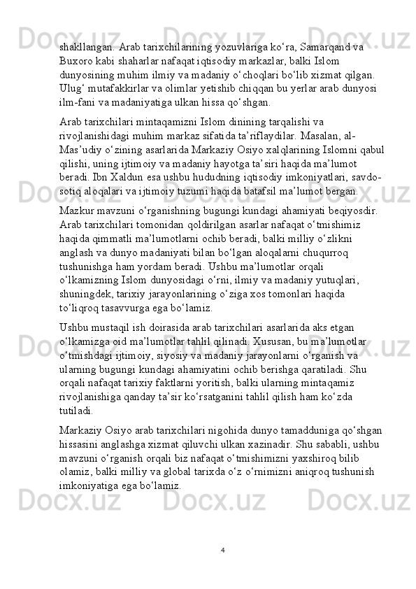 shakllangan. Arab tarixchilarining yozuvlariga ko‘ra, Samarqand va 
Buxoro kabi shaharlar nafaqat iqtisodiy markazlar, balki Islom 
dunyosining muhim ilmiy va madaniy o‘choqlari bo‘lib xizmat qilgan. 
Ulug‘ mutafakkirlar va olimlar yetishib chiqqan bu yerlar arab dunyosi 
ilm-fani va madaniyatiga ulkan hissa qo‘shgan.
Arab tarixchilari mintaqamizni Islom dinining tarqalishi va 
rivojlanishidagi muhim markaz sifatida ta’riflaydilar. Masalan, al-
Mas’udiy o‘zining asarlarida Markaziy Osiyo xalqlarining Islomni qabul
qilishi, uning ijtimoiy va madaniy hayotga ta’siri haqida ma’lumot 
beradi. Ibn Xaldun esa ushbu hududning iqtisodiy imkoniyatlari, savdo-
sotiq aloqalari va ijtimoiy tuzumi haqida batafsil ma’lumot bergan.
Mazkur mavzuni o‘rganishning bugungi kundagi ahamiyati beqiyosdir. 
Arab tarixchilari tomonidan qoldirilgan asarlar nafaqat o‘tmishimiz 
haqida qimmatli ma’lumotlarni ochib beradi, balki milliy o‘zlikni 
anglash va dunyo madaniyati bilan bo‘lgan aloqalarni chuqurroq 
tushunishga ham yordam beradi. Ushbu ma’lumotlar orqali 
o‘lkamizning Islom dunyosidagi o‘rni, ilmiy va madaniy yutuqlari, 
shuningdek, tarixiy jarayonlarining o‘ziga xos tomonlari haqida 
to‘liqroq tasavvurga ega bo‘lamiz.
Ushbu mustaqil ish doirasida arab tarixchilari asarlarida aks etgan 
o‘lkamizga oid ma’lumotlar tahlil qilinadi. Xususan, bu ma’lumotlar 
o‘tmishdagi ijtimoiy, siyosiy va madaniy jarayonlarni o‘rganish va 
ularning bugungi kundagi ahamiyatini ochib berishga qaratiladi. Shu 
orqali nafaqat tarixiy faktlarni yoritish, balki ularning mintaqamiz 
rivojlanishiga qanday ta’sir ko‘rsatganini tahlil qilish ham ko‘zda 
tutiladi.
Markaziy Osiyo arab tarixchilari nigohida dunyo tamadduniga qo‘shgan 
hissasini anglashga xizmat qiluvchi ulkan xazinadir. Shu sababli, ushbu 
mavzuni o‘rganish orqali biz nafaqat o‘tmishimizni yaxshiroq bilib 
olamiz, balki milliy va global tarixda o‘z o‘rnimizni aniqroq tushunish 
imkoniyatiga ega bo‘lamiz.
4 