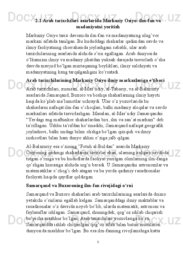 2.1 Arab tarixchilari asarlarida Markaziy Osiyo: ilm-fan va
madaniyatni yoritish
Markaziy Osiyo tarix davomida ilm-fan va madaniyatning ulug‘vor 
markazi sifatida tanilgan. Bu hududdagi shaharlar qadimdan savdo va 
ilmiy faoliyatning chorrahasida joylashgani sababli, ular arab 
tarixchilarining asarlarida alohida o‘rin egallagan. Arab dunyosida 
o‘lkamizni ilmiy va madaniy jihatdan yuksak darajada tasvirlash o‘sha 
davrda mavjud bo‘lgan mintaqaning boyliklari, ilmiy salohiyati va 
madaniyatining keng tarqalganligini ko‘rsatadi.
Arab tarixchilarining Markaziy Osiyo ilmiy markazlariga e’tibori
Arab tarixchilari, xususan, al-Mas’udiy, al-Tabariy, va al-Balazuriy 
asarlarida Samarqand, Buxoro va boshqa shaharlarning ilmiy hayoti 
haqida ko‘plab ma’lumotlar uchraydi. Ular o‘z yozuvlarida bu 
shaharlarni nafaqat ilm-fan o‘choqlari, balki madaniy aloqalar va savdo 
markazlari sifatida tasvirlashgan. Masalan, al-Mas’udiy Samarqandni 
"Yerdagi eng maftunkor shaharlardan biri, ilm va san’at markazi" deb 
ta’riflagan. Ushbu ta’rifdan ko‘rinadiki, Samarqand nafaqat geografik 
joylashuvi, balki undagi bilim olishga bo‘lgan qiziqish va ilmiy 
inshootlari bilan ham dunyo ahlini o‘ziga jalb qilgan.
Al-Balazuriy esa o‘zining “Fotuh al-Buldan” asarida Markaziy 
Osiyoning qadimgi shaharlarini tasvirlar ekan, ularning xalqaro savdoda 
tutgan o‘rniga va bu hududlarda faoliyat yuritgan olimlarning ilm-fanga 
qo‘shgan hissasiga alohida urg‘u beradi. U Samarqandni astronomlar va 
matematiklar o‘chog‘i deb atagan va bu yerda qadimiy rasadxonalar 
faoliyati haqida qaydlar qoldirgan.
Samarqand va Buxoroning ilm-fan rivojidagi o‘rni
Samarqand va Buxoro shaharlari arab tarixchilarining asarlarida doimo 
yetakchi o‘rinlarni egallab kelgan. Samarqanddagi ilmiy maktablar va 
rasadxonalar o‘z davrida noyob bo‘lib, ularda matematik, astronom va 
faylasuflar ishlagan. Samarqand, shuningdek, qog‘oz ishlab chiqarish 
bo‘yicha mashhur bo‘lgan. Arab tarixchilari yozuvlariga ko‘ra, 
Samarqandda ishlab chiqarilgan qog‘oz sifati bilan butun musulmon 
dunyosida mashhur bo‘lgan. Bu esa ilm-fanning rivojlanishiga katta 
5 