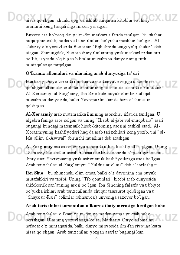 hissa qo‘shgan, chunki qog‘oz ishlab chiqarish kitoblar va ilmiy 
asarlarni keng tarqatishga imkon yaratgan.
Buxoro esa ko‘proq diniy ilm-fan markazi sifatida tanilgan. Bu shahar 
huquqshunoslik, hadis va tafsir ilmlari bo‘yicha mashhur bo‘lgan. Al-
Tabariy o‘z yozuvlarida Buxoroni "fiqh ilmida tengi yo‘q shahar" deb 
atagan. Shuningdek, Buxoro diniy ilmlarning yirik markazlaridan biri 
bo‘lib, u yerda o‘qitilgan bilimlar musulmon dunyosining turli 
mintaqalariga tarqalgan.
O‘lkamiz allomalari va ularning arab dunyosiga ta’siri
Markaziy Osiyo tarixida ilm-fan va madaniyat rivojiga ulkan hissa 
qo‘shgan allomalar arab tarixchilarining asarlarida alohida o‘rin tutadi. 
Al-Xorazmiy, al-Farg‘oniy, Ibn Sino kabi buyuk olimlar nafaqat 
musulmon dunyosida, balki Yevropa ilm-fanida ham o‘chmas iz 
qoldirgan.
Al-Xorazmiy  arab matematika ilmining asoschisi sifatida tanilgan. U 
algebra faniga asos solgan va uning “Hisob al-jabr val-muqobala” asari 
bugungi kundagi matematik hisob-kitobning asosini tashkil etadi. Al-
Xorazmiyning kashfiyotlari haqida arab tarixchilari keng yozib, uni “al-
Mu’allim al-Awwal” (birinchi muallim) deb atashgan.
Al-Farg‘oniy  esa astronomiya sohasida ulkan kashfiyotlar qilgan. Uning
“Samoviy harakatlar asoslari” asari asrlar davomida o‘rganilgan va bu 
ilmiy asar Yevropaning yirik astronomik kashfiyotlariga asos bo‘lgan. 
Arab tarixchilari al-Farg‘oniyni “Yulduzlar olimi” deb e’zozlashgan.
Ibn Sino  – bu shunchaki olim emas, balki o‘z davrining eng buyuk 
mutafakkiri va tabibi. Uning “Tib qonunlari” kitobi arab dunyosida 
shifokorlik san’atining asosi bo‘lgan. Ibn Sinoning falsafa va tibbiyot 
bo‘yicha ishlari arab tarixchilarida chuqur taassurot qoldirgan va u 
“Shayx ur-Rais” (olimlar rahnamosi) unvoniga sazovor bo‘lgan.
Arab tarixchilari tomonidan o‘lkamiz ilmiy merosiga berilgan baho
Arab tarixchilari o‘lkamiz ilm-fan va madaniyatiga yuksak baho 
berishgan. Ularning yozuvlariga ko‘ra, Markaziy Osiyo allomalari 
nafaqat o‘z mintaqasida, balki dunyo miqyosida ilm-fan rivojiga katta 
hissa qo‘shgan. Arab tarixchilari yozgan asarlar bugungi kun 
6 