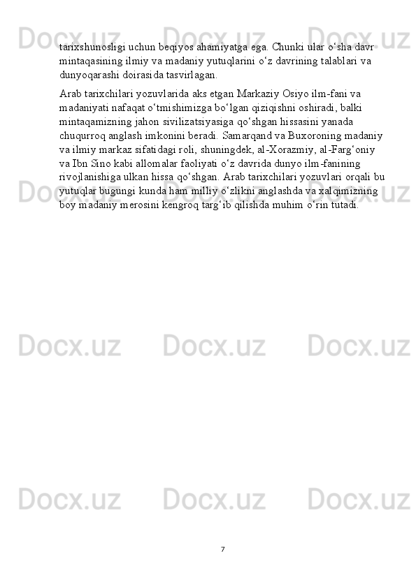 tarixshunosligi uchun beqiyos ahamiyatga ega. Chunki ular o‘sha davr 
mintaqasining ilmiy va madaniy yutuqlarini o‘z davrining talablari va 
dunyoqarashi doirasida tasvirlagan.
Arab tarixchilari yozuvlarida aks etgan Markaziy Osiyo ilm-fani va 
madaniyati nafaqat o‘tmishimizga bo‘lgan qiziqishni oshiradi, balki 
mintaqamizning jahon sivilizatsiyasiga qo‘shgan hissasini yanada 
chuqurroq anglash imkonini beradi.  Samarqand va Buxoroning madaniy 
va ilmiy markaz sifatidagi roli, shuningdek, al-Xorazmiy, al-Farg‘oniy 
va Ibn Sino kabi allomalar faoliyati o‘z davrida dunyo ilm-fanining 
rivojlanishiga ulkan hissa qo‘shgan. Arab tarixchilari yozuvlari orqali bu
yutuqlar bugungi kunda ham milliy o‘zlikni anglashda va xalqimizning 
boy madaniy merosini kengroq targ‘ib qilishda muhim o‘rin tutadi.
7 