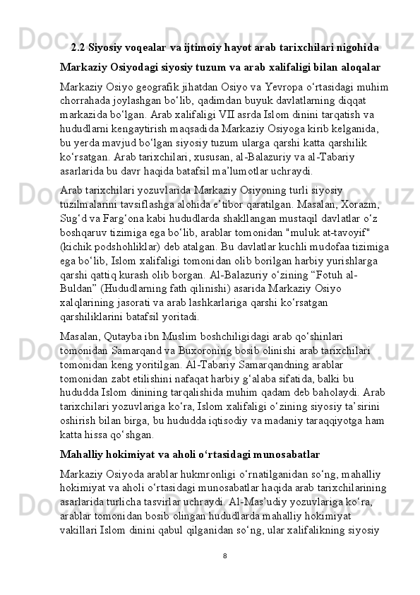 2.2 Siyosiy voqealar va ijtimoiy hayot arab tarixchilari nigohida
Markaziy Osiyodagi siyosiy tuzum va arab xalifaligi bilan aloqalar
Markaziy Osiyo geografik jihatdan Osiyo va Yevropa o‘rtasidagi muhim
chorrahada joylashgan bo‘lib, qadimdan buyuk davlatlarning diqqat 
markazida bo‘lgan. Arab xalifaligi VII asrda Islom dinini tarqatish va 
hududlarni kengaytirish maqsadida Markaziy Osiyoga kirib kelganida, 
bu yerda mavjud bo‘lgan siyosiy tuzum ularga qarshi katta qarshilik 
ko‘rsatgan.  Arab tarixchilari, xususan, al-Balazuriy va al-Tabariy 
asarlarida bu davr haqida batafsil ma’lumotlar uchraydi.
Arab tarixchilari yozuvlarida Markaziy Osiyoning turli siyosiy 
tuzilmalarini tavsiflashga alohida e’tibor qaratilgan. Masalan, Xorazm, 
Sug‘d va Farg‘ona kabi hududlarda shakllangan mustaqil davlatlar o‘z 
boshqaruv tizimiga ega bo‘lib, arablar tomonidan "muluk at-tavoyif" 
(kichik podshohliklar) deb atalgan. Bu davlatlar kuchli mudofaa tizimiga
ega bo‘lib, Islom xalifaligi tomonidan olib borilgan harbiy yurishlarga 
qarshi qattiq kurash olib borgan. Al-Balazuriy o‘zining “Fotuh al-
Buldan” (Hududlarning fath qilinishi) asarida Markaziy Osiyo 
xalqlarining jasorati va arab lashkarlariga qarshi ko‘rsatgan 
qarshiliklarini batafsil yoritadi.
Masalan, Qutayba ibn Muslim boshchiligidagi arab qo‘shinlari 
tomonidan Samarqand va Buxoroning bosib olinishi arab tarixchilari 
tomonidan keng yoritilgan. Al-Tabariy Samarqandning arablar 
tomonidan zabt etilishini nafaqat harbiy g‘alaba sifatida, balki bu 
hududda Islom dinining tarqalishida muhim qadam deb baholaydi. Arab 
tarixchilari yozuvlariga ko‘ra, Islom xalifaligi o‘zining siyosiy ta’sirini 
oshirish bilan birga, bu hududda iqtisodiy va madaniy taraqqiyotga ham 
katta hissa qo‘shgan.
Mahalliy hokimiyat va aholi o‘rtasidagi munosabatlar
Markaziy Osiyoda arablar hukmronligi o‘rnatilganidan so‘ng, mahalliy 
hokimiyat va aholi o‘rtasidagi munosabatlar haqida arab tarixchilarining 
asarlarida turlicha tasvirlar uchraydi. Al-Mas’udiy yozuvlariga ko‘ra, 
arablar tomonidan bosib olingan hududlarda mahalliy hokimiyat 
vakillari Islom dinini qabul qilganidan so‘ng, ular xalifalikning siyosiy 
8 