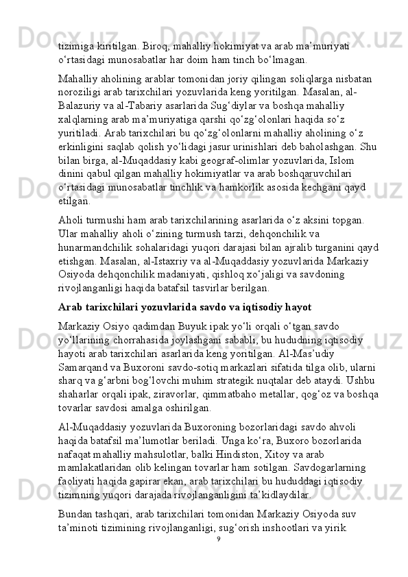 tizimiga kiritilgan. Biroq, mahalliy hokimiyat va arab ma’muriyati 
o‘rtasidagi munosabatlar har doim ham tinch bo‘lmagan.
Mahalliy aholining arablar tomonidan joriy qilingan soliqlarga nisbatan 
noroziligi arab tarixchilari yozuvlarida keng yoritilgan. Masalan, al-
Balazuriy va al-Tabariy asarlarida Sug‘diylar va boshqa mahalliy 
xalqlarning arab ma’muriyatiga qarshi qo‘zg‘olonlari haqida so‘z 
yuritiladi. Arab tarixchilari bu qo‘zg‘olonlarni mahalliy aholining o‘z 
erkinligini saqlab qolish yo‘lidagi jasur urinishlari deb baholashgan. Shu
bilan birga, al-Muqaddasiy kabi geograf-olimlar yozuvlarida, Islom 
dinini qabul qilgan mahalliy hokimiyatlar va arab boshqaruvchilari 
o‘rtasidagi munosabatlar tinchlik va hamkorlik asosida kechgani qayd 
etilgan.
Aholi turmushi ham arab tarixchilarining asarlarida o‘z aksini topgan. 
Ular mahalliy aholi o‘zining turmush tarzi, dehqonchilik va 
hunarmandchilik sohalaridagi yuqori darajasi bilan ajralib turganini qayd
etishgan. Masalan, al-Istaxriy va al-Muqaddasiy yozuvlarida Markaziy 
Osiyoda dehqonchilik madaniyati, qishloq xo‘jaligi va savdoning 
rivojlanganligi haqida batafsil tasvirlar berilgan.
Arab tarixchilari yozuvlarida savdo va iqtisodiy hayot
Markaziy Osiyo qadimdan Buyuk ipak yo‘li orqali o‘tgan savdo 
yo‘llarining chorrahasida joylashgani sababli, bu hududning iqtisodiy 
hayoti arab tarixchilari asarlarida keng yoritilgan. Al-Mas’udiy 
Samarqand va Buxoroni savdo-sotiq markazlari sifatida tilga olib, ularni 
sharq va g‘arbni bog‘lovchi muhim strategik nuqtalar deb ataydi. Ushbu 
shaharlar orqali ipak, ziravorlar, qimmatbaho metallar, qog‘oz va boshqa
tovarlar savdosi amalga oshirilgan.
Al-Muqaddasiy yozuvlarida Buxoroning bozorlaridagi savdo ahvoli 
haqida batafsil ma’lumotlar beriladi. Unga ko‘ra, Buxoro bozorlarida 
nafaqat mahalliy mahsulotlar, balki Hindiston, Xitoy va arab 
mamlakatlaridan olib kelingan tovarlar ham sotilgan. Savdogarlarning 
faoliyati haqida gapirar ekan, arab tarixchilari bu hududdagi iqtisodiy 
tizimning yuqori darajada rivojlanganligini ta’kidlaydilar.
Bundan tashqari, arab tarixchilari tomonidan Markaziy Osiyoda suv 
ta’minoti tizimining rivojlanganligi, sug‘orish inshootlari va yirik 
9 