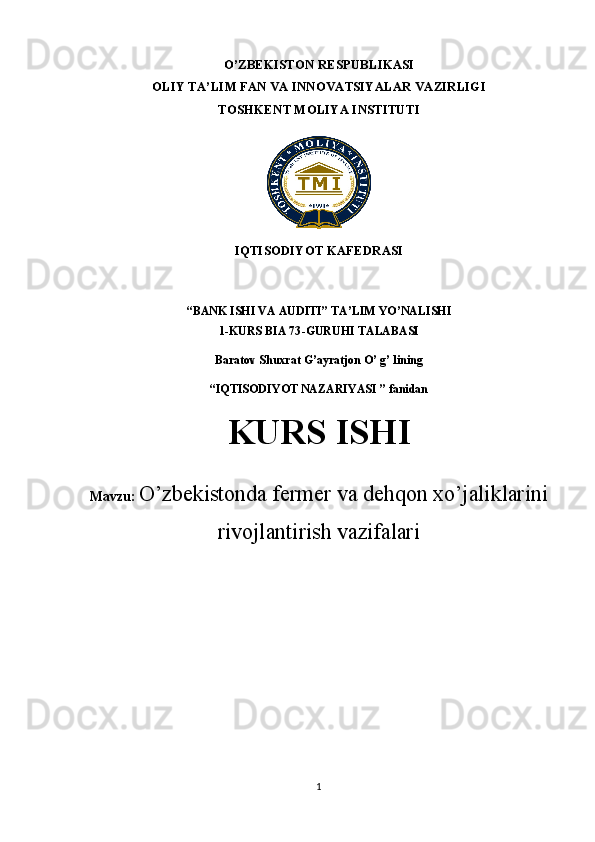 O’ZBEKISTON RESPUBLIKASI 
OLIY TA’LIM FAN VA INNOVATSIYALAR VAZIRLIGI
TOSHKENT MOLIYA INSTITUTI
            
IQTISODIYOT KAFEDRASI 
“B ANK ISHI VA AUDITI ” TA’LIM YO’NALISHI
1-KURS  BIA 73 -GURUHI TALABASI
Baratov Shuxrat G’ayratjon O’ g’ lin ing
“IQTISODIYOT NAZARIYASI ” fanidan
KURS ISHI
Mavzu:  O’zbekistonda fermer va dehqon xo’jaliklarini
rivojlantirish vazifalari
1 