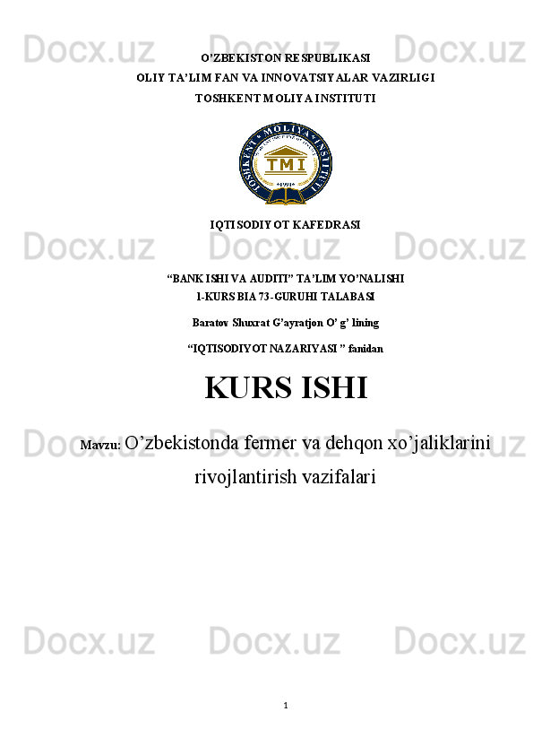 O’ZBEKISTON RESPUBLIKASI 
OLIY TA’LIM FAN VA INNOVATSIYALAR VAZIRLIGI
TOSHKENT MOLIYA INSTITUTI
            
IQTISODIYOT KAFEDRASI 
“B ANK ISHI VA AUDITI ” TA’LIM YO’NALISHI
1-KURS  BIA 73 -GURUHI TALABASI
Baratov Shuxrat G’ayratjon O’ g’ lin ing
“IQTISODIYOT NAZARIYASI ” fanidan
KURS ISHI
Mavzu:  O’zbekistonda fermer va dehqon xo’jaliklarini
rivojlantirish vazifalari
1