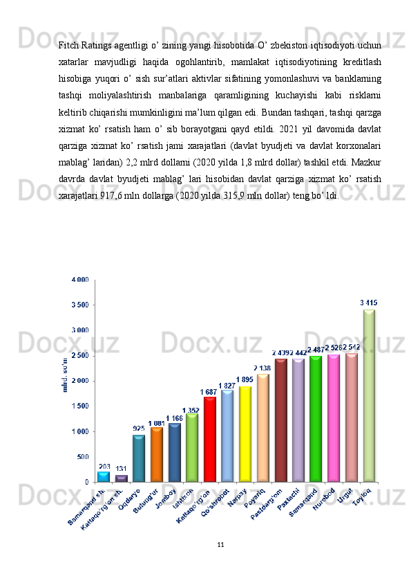 Fitch Ratings agentligi o’ zining yangi hisobotida O’ zbekiston iqtisodiyoti uchun
xatarlar   mavjudligi   haqida   ogohlantirib,   mamlakat   iqtisodiyotining   kreditlash
hisobiga  yuqori   o’   sish  sur’atlari  aktivlar  sifatining  yomonlashuvi   va banklarning
tashqi   moliyalashtirish   manbalariga   qaramligining   kuchayishi   kabi   risklarni
keltirib chiqarishi mumkinligini ma’lum qilgan edi. Bundan tashqari, tashqi qarzga
xizmat   ko’   rsatish   ham   o’   sib   borayotgani   qayd   etildi.   2021   yil   davomida   davlat
qarziga   xizmat   ko’   rsatish   jami   xarajatlari   (davlat   byudjeti   va   davlat   korxonalari
mablag’ laridan) 2,2 mlrd dollarni (2020 yilda 1,8 mlrd dollar) tashkil etdi. Mazkur
davrda   davlat   byudjeti   mablag’   lari   hisobidan   davlat   qarziga   xizmat   ko’   rsatish
xarajatlari 917,6 mln dollarga (2020 yilda 315,9 mln dollar) teng bo’ ldi.
11 
