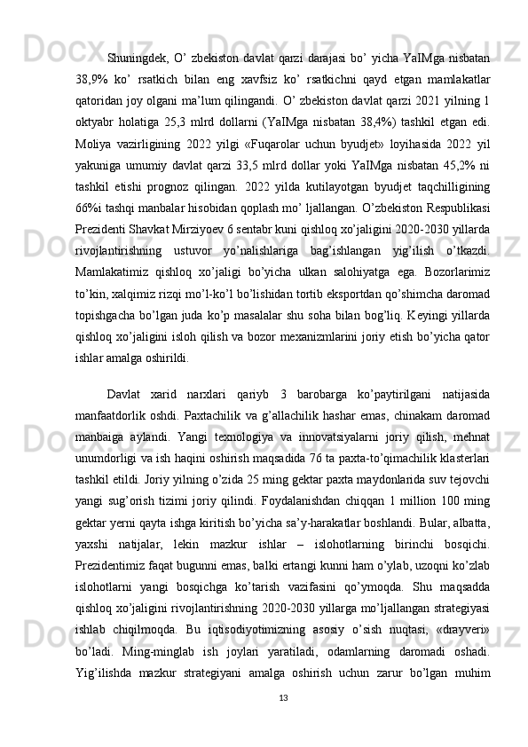 Shuningdek,  O’   zbekiston   davlat   qarzi   darajasi   bo’   yicha   YaIMga   nisbatan
38,9%   ko’   rsatkich   bilan   eng   xavfsiz   ko’   rsatkichni   qayd   etgan   mamlakatlar
qatoridan joy olgani  ma’lum qilingandi. O’  zbekiston  davlat  qarzi  2021 yilning 1
oktyabr   holatiga   25,3   mlrd   dollarni   (YaIMga   nisbatan   38,4%)   tashkil   etgan   edi.
Moliya   vazirligining   2022   yilgi   «Fuqarolar   uchun   byudjet»   loyihasida   2022   yil
yakuniga   umumiy   davlat   qarzi   33,5   mlrd   dollar   yoki   YaIMga   nisbatan   45,2%   ni
tashkil   etishi   prognoz   qilingan.   2022   yilda   kutilayotgan   byudjet   taqchilligining
66%i tashqi manbalar hisobidan qoplash mo’ ljallangan.  O’zbekiston Respublikasi
Prezidenti Shavkat Mirziyoev 6 sentabr kuni qishloq xo’jaligini 2020-2030 yillarda
rivojlantirishning   ustuvor   yo’nalishlariga   bag’ishlangan   yig’ilish   o’tkazdi.
Mamlakatimiz   qishloq   xo’jaligi   bo’yicha   ulkan   salohiyatga   ega.   Bozorlarimiz
to’kin, xalqimiz rizqi mo’l-ko’l bo’lishidan tortib eksportdan qo’shimcha daromad
topishgacha  bo’lgan juda  ko’p  masalalar   shu  soha  bilan  bog’liq.  Keyingi  yillarda
qishloq xo’jaligini isloh qilish va bozor mexanizmlarini joriy etish bo’yicha qator
ishlar amalga oshirildi. 
Davlat   xarid   narxlari   qariyb   3   barobarga   ko’paytirilgani   natijasida
manfaatdorlik   oshdi.   Paxtachilik   va   g’allachilik   hashar   emas,   chinakam   daromad
manbaiga   aylandi.   Yangi   texnologiya   va   innovatsiyalarni   joriy   qilish,   mehnat
unumdorligi va ish haqini oshirish maqsadida 76 ta paxta-to’qimachilik klasterlari
tashkil etildi. Joriy yilning o’zida 25 ming gektar paxta maydonlarida suv tejovchi
yangi   sug’orish   tizimi   joriy   qilindi.   Foydalanishdan   chiqqan   1   million   100   ming
gektar yerni qayta ishga kiritish bo’yicha sa’y-harakatlar boshlandi. Bular, albatta,
yaxshi   natijalar,   lekin   mazkur   ishlar   –   islohotlarning   birinchi   bosqichi.
Prezidentimiz faqat bugunni emas, balki ertangi kunni ham o’ylab, uzoqni ko’zlab
islohotlarni   yangi   bosqichga   ko’tarish   vazifasini   qo’ymoqda.   Shu   maqsadda
qishloq xo’jaligini rivojlantirishning 2020-2030 yillarga mo’ljallangan strategiyasi
ishlab   chiqilmoqda.   Bu   iqtisodiyotimizning   asosiy   o’sish   nuqtasi,   «drayveri»
bo’ladi.   Ming-minglab   ish   joylari   yaratiladi,   odamlarning   daromadi   oshadi.
Yig’ilishda   mazkur   strategiyani   amalga   oshirish   uchun   zarur   bo’lgan   muhim
13
