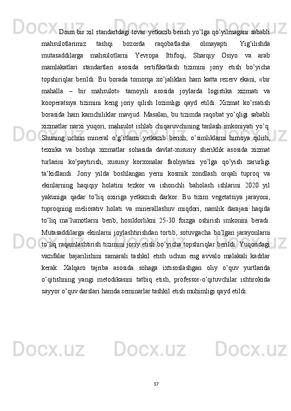 Doim bir xil standartdagi tovar yetkazib berish yo’lga qo’yilmagani sababli
mahsulotlarimiz   tashqi   bozorda   raqobatlasha   olmayapti.   Yig’ilishda
mutasaddilarga   mahsulotlarni   Yevropa   Ittifoqi,   Sharqiy   Osiyo   va   arab
mamlakatlari   standartlari   asosida   sertifikatlash   tizimini   joriy   etish   bo’yicha
topshiriqlar   berildi.   Bu   borada   tomorqa   xo’jaliklari   ham   katta   rezerv   ekani,   «bir
mahalla   –   bir   mahsulot»   tamoyili   asosida   joylarda   logistika   xizmati   va
kooperatsiya   tizimini   keng   joriy   qilish   lozimligi   qayd   etildi.   Xizmat   ko’rsatish
borasida   ham   kamchiliklar   mavjud.   Masalan,   bu   tizimda   raqobat   yo’qligi   sababli
xizmatlar   narxi   yuqori,   mahsulot   ishlab   chiqaruvchining   tanlash   imkoniyati   yo’q.
Shuning   uchun   mineral   o’g’itlarni   yetkazib   berish,   o’simliklarni   himoya   qilish,
texnika   va   boshqa   xizmatlar   sohasida   davlat-xususiy   sheriklik   asosida   xizmat
turlarini   ko’paytirish,   xususiy   korxonalar   faoliyatini   yo’lga   qo’yish   zarurligi
ta’kidlandi.   Joriy   yilda   boshlangan   yerni   kosmik   zondlash   orqali   tuproq   va
ekinlarning   haqiqiy   holatini   tezkor   va   ishonchli   baholash   ishlarini   2020   yil
yakuniga   qadar   to’liq   oxiriga   yetkazish   darkor.   Bu   tizim   vegetatsiya   jarayoni,
tuproqning   meliorativ   holati   va   minerallashuv   miqdori,   namlik   darajasi   haqida
to’liq   ma’lumotlarni   berib,   hosildorlikni   25-30   foizga   oshirish   imkonini   beradi.
Mutasaddilarga   ekinlarni   joylashtirishdan   tortib,   sotuvgacha   bo’lgan   jarayonlarni
to’liq raqamlashtirish tizimini joriy etish bo’yicha topshiriqlar berildi. Yuqoridagi
vazifalar   bajarilishini   samarali   tashkil   etish   uchun   eng   avvalo   malakali   kadrlar
kerak.   Xalqaro   tajriba   asosida   sohaga   ixtisoslashgan   oliy   o’quv   yurtlarida
o’qitishning   yangi   metodikasini   tatbiq   etish,   professor-o’qituvchilar   ishtirokida
sayyor o’quv darslari hamda seminarlar tashkil etish muhimligi qayd etildi.
17 