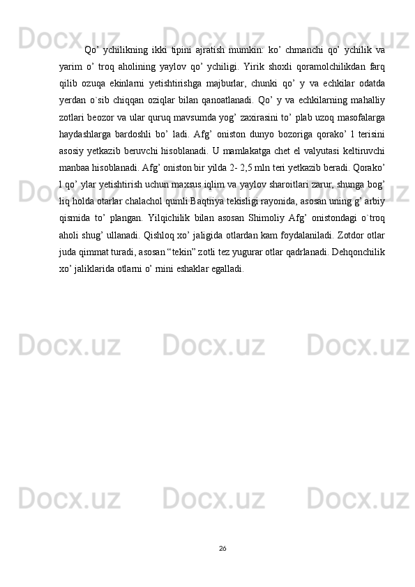 Qo’   ychilikning   ikki   tipini   ajratish   mumkin:   ko’   chmanchi   qo’   ychilik   va
yarim   o’   troq   aholining   yaylov   qo’   ychiligi.   Yirik   shoxli   qoramolchilikdan   farq
qilib   ozuqa   ekinlarni   yetishtirishga   majburlar,   chunki   qo’   y   va   echkilar   odatda
yerdan   о`sib   chiqqan   oziqlar   bilan   qanoatlanadi.   Qo’   у   va   echkilarning   mahalliy
zotlari beozor va ular quruq mavsumda yog’ zaxirasini to’ plab uzoq masofalarga
haydashlarga   bardoshli   bo’   ladi.   Afg’   oniston   dunyo   bozoriga   qorako’   l   terisini
asosiy   yetkazib  beruvchi  hisoblanadi.   U  mamlakatga  chet  el  valyutasi   keltiruvchi
manbaa hisoblanadi. Afg’ oniston bir yilda 2- 2,5 mln teri yetkazib beradi. Qorako’
l qo’ ylar yetishtirish uchun maxsus iqlim va yaylov sharoitlari zarur, shunga bog’
liq holda otarlar chalachol qumli Baqtriya tekisligi rayonida, asosan uning g’ arbiy
qismida   to’   plangan.   Yilqichilik   bilan   asosan   Shimoliy   Afg’   onistondagi   о`troq
aholi shug’ ullanadi. Qishloq xo’ jaligida otlardan kam foydalaniladi. Zotdor otlar
juda qimmat turadi, asosan “tekin” zotli tez yugurar otlar qadrlanadi. Dehqonchilik
xo’ jaliklarida otlarni o’ rnini eshaklar egalladi.
26 