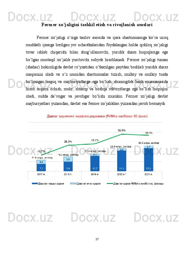 Fermer xo’jaligini tashkil etish va rivojlanish asoslari
Fermer   xo’jaligi   o’ziga   tanlov   asosida   va   ijara   shartnomasiga   ko’ra   uzoq
muddatli  ijaraga  berilgan yer  uchastkalaridan  foydalangan  holda qishloq xo’jaligi
tovar   ishlab   chiqarishi   bilan   shug’ullanuvchi,   yuridik   shaxs   huquqlariga   ega
bo’lgan   mustaqil   xo’jalik   yurituvchi   subyek   hisoblanadi.   Fermer   xo’jaligi   tuman
(shahar) hokimligida davlat ro’yxatidan o’tkazilgan paytdan boshlab yuridik shaxs
maqomini   oladi   va   o’z   nomidan   shartnomalar   tuzish,   mulkiy   va   mulkiy   tusda
bo’lmagan   huquq   va   majburiyatlarga   ega   bo’lish,   shuningdek   bank   muassasasida
hisob   raqami   ochish,   muhr,   shtamp   va   boshqa   rekvizitlarga   ega   bo’lish   huquqini
oladi,   sudda   da’vogar   va   javobgar   bo’lishi   mumkin.   Fermer   xo’jaligi   davlat
majburiyatlari yuzasidan, davlat esa fermer xo’jaliklari yuzasidan javob bermaydi. 
27 