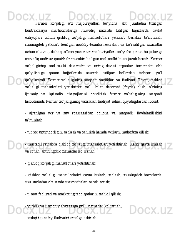 Fermer   xo’jaligi   o’z   majburiyatlari   bo’yicha,   shu   jumladan   tuzilgan
kontraktasiya   shartnomalariga   muvofiq   nazarda   tutilgan   hajmlarda   davlat
ehtiyojlari   uchun   qishloq   xo’jaligi   mahsulotlari   yetkazib   berishni   ta’minlash,
shuningdek   yetkazib   berilgan   moddiy-texnika   resurslari   va   ko’rsatilgan   xizmatlar
uchun o’z vaqtida haq to’lash yuzasidan majburiyatlari bo’yicha qonun hujjatlariga
muvofiq undiruv qaratilishi mumkin bo’lgan mol-mulki bilan javob beradi. Fermer
xo’jaligining   mol-mulki   daxlsizdir   va   uning   davlat   organlari   tomonidan   olib
qo’yilishiga   qonun   hujjatlarida   nazarda   tutilgan   hollardan   tashqari   yo’l
qo’yilmaydi,   Fermer   xo’jaligining   maqsadi   vazifalari   va   faoliyati.   Tovar,   qishloq
xo’jaligi   mahsulotlari   yetishtirish   yo’li   bilan   daromad   (foyda)   olish,   o’zining
ijtimoiy   va   iqtisodiy   ehtiyojlarini   qondirish   fermer   xo’jaligining   maqsadi
hisoblanadi. Fermer xo’jaligining vazifalari faoliyat sohasi quyidagilardan iborat: 
-   ajratilgan   yer   va   suv   resurslaridan   oqilona   va   maqsadli   foydalanilishini
ta’minlash;
- tuproq unumdorligini saqlash va oshirish hamda yerlarni muhofaza qilish;
- mustaqil ravishda qishloq xo’jaligi mahsulotlari yetishtirish, ularni qayta ishlash
va sotish, shuningdek xizmatlar ko’rsatish.
- qishloq xo’jaligi mahsulotlari yetishtirish;
-   qishloq   xo’jaligi   mahsulotlarini   qayta   ishlash,   saqlash,   shuningdek   bozorlarda,
shu jumladan o’z savdo shaxobchalari orqali sotish;
- tijorat faoliyati va marketing tadqiqotlarini tashkil qilish;
- yuridik va jismoniy shaxslarga pulli xizmatlar ko’rsatish;
- tashqi iqtisodiy faoliyatni amalga oshirish;
28