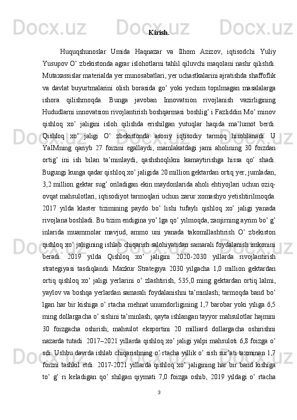 Kirish.
Huquqshunoslar   Umida   Haqnazar   va   Ilhom   Azizov,   iqtisodchi   Yuliy
Yusupov O’ zbekistonda agrar islohotlarni tahlil qiluvchi maqolani nashr qilishdi.
Mutaxassislar materialda yer munosabatlari, yer uchastkalarini ajratishda shaffoflik
va   davlat   buyurtmalarini   olish   borasida   go’   yoki   yechim   topilmagan   masalalarga
ishora   qilishmoqda.   Bunga   javoban   Innovatsion   rivojlanish   vazirligining
Hududlarni innovatsion rivojlantirish boshqarmasi boshlig’ i Fazliddin Mo’ minov
qishloq   xo’   jaligini   isloh   qilishda   erishilgan   yutuqlar   haqida   ma’lumot   berdi.
Qishloq   xo’   jaligi   O’   zbekistonda   asosiy   iqtisodiy   tarmoq   hisoblanadi.   U
YaIMning   qariyb   27   foizini   egallaydi,   mamlakatdagi   jami   aholining   30   foizdan
ortig’   ini   ish   bilan   ta’minlaydi,   qashshoqlikni   kamaytirishga   hissa   qo’   shadi.
Bugungi kunga qadar qishloq xo’ jaligida 20 million gektardan ortiq yer, jumladan,
3,2 million gektar sug’ oriladigan ekin maydonlarida aholi ehtiyojlari uchun oziq-
ovqat mahsulotlari, iqtisodiyot tarmoqlari uchun zarur xomashyo yetishtirilmoqda.
2017   yilda   klaster   tizimining   paydo   bo’   lishi   tufayli   qishloq   xo’   jaligi   yanada
rivojlana boshladi. Bu tizim endigina yo’ lga qo’ yilmoqda, zanjirning ayrim bo’ g’
inlarida   muammolar   mavjud,   ammo   uni   yanada   takomillashtirish   O’   zbekiston
qishloq xo’ jaligining ishlab chiqarish salohiyatidan samarali foydalanish imkonini
beradi.   2019   yilda   Qishloq   xo’   jaligini   2020-2030   yillarda   rivojlantirish
strategiyasi   tasdiqlandi.   Mazkur   Strategiya   2030   yilgacha   1,0   million   gektardan
ortiq   qishloq   xo’   jaligi   yerlarini   o’   zlashtirish,   535,0   ming   gektardan   ortiq   lalmi,
yaylov va boshqa yerlardan samarali foydalanishni ta’minlash; tarmoqda band bo’
lgan har bir kishiga o’ rtacha mehnat unumdorligining 1,7 barobar yoki yiliga 6,5
ming dollargacha o’ sishini ta’minlash; qayta ishlangan tayyor mahsulotlar hajmini
30   foizgacha   oshirish;   mahsulot   eksportini   20   milliard   dollargacha   oshirishni
nazarda tutadi. 2017–2021 yillarda qishloq xo’ jaligi yalpi mahsuloti 6,8 foizga o’
sdi. Ushbu davrda ishlab chiqarishning o’ rtacha yillik o’ sish sur’ati taxminan 1,7
foizni  tashkil   etdi.  2017-2021  yillarda  qishloq  xo’   jaligining  har  bir   band  kishiga
to’   g’   ri   keladigan   qo’   shilgan   qiymati   7,0   foizga   oshib,   2019   yildagi   o’   rtacha
3 