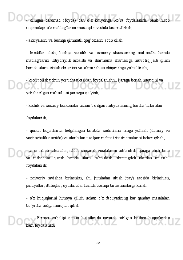 -   olingan   daromad   (foyda)   dan   o’z   ixtiyoriga   ko’ra   foydalanish,   bank   hisob
raqamidagi o’z mablag’larini mustaqil ravishda tasarruf etish;
- aksiyalarni va boshqa qimmatli qog’ozlarni sotib olish;
-   kreditlar   olish,   boshqa   yuridik   va   jismoniy   shaxslarning   mol-mulki   hamda
mablag’larini   ixtiyoriylik   asosida   va   shartnoma   shartlariga   muvofiq   jalb   qilish
hamda ularni ishlab chiqarish va takror ishlab chiqarishga yo’naltirish;
- kredit olish uchun yer uchastkasidan foydalanishni, ijaraga berish huquqini va
yetishtirilgan mahsulotni garovga qo’yish;
- kichik va xususiy korxonalar uchun berilgan imtiyozlarning barcha turlaridan
foydalanish;
-   qonun   hujjatlarida   belgilangan   tartibda   xodimlarni   ishga   yollash   (doimiy   va
vaqtinchalik asosida) va ular bilan tuzilgan mehnat shartnomalarini bekor qilish;
- zarur asbob-uskunalar, ishlab chiqarish vositalarini sotib olish, ijaraga olish, bino
va   inshootlar   qurish   hamda   ularni   ta’mirlash,   shuningdek   ulardan   mustaqil
foydalanish;
-   ixtiyoriy   ravishda   birlashish,   shu   jumladan   ulush   (pay)   asosida   birlashish,
jamiyatlar, ittifoqlar, uyushmalar hamda boshqa birlashmalarga kirish;
-   o’z   huquqlarini   himoya   qilish   uchun   o’z   faoliyatining   har   qanday   masalalari
bo’yicha sudga murojaat qilish.
Fermer   xo’jaligi   qonun   hujjatlarida   nazarda   tutilgan   boshqa   huquqlardan
ham foydalanadi
32 