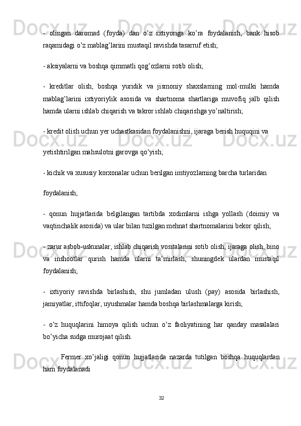 -   olingan   daromad   (foyda)   dan   o’z   ixtiyoriga   ko’ra   foydalanish,   bank   hisob
raqamidagi o’z mablag’larini mustaqil ravishda tasarruf etish;
- aksiyalarni va boshqa qimmatli qog’ozlarni sotib olish;
-   kreditlar   olish,   boshqa   yuridik   va   jismoniy   shaxslarning   mol-mulki   hamda
mablag’larini   ixtiyoriylik   asosida   va   shartnoma   shartlariga   muvofiq   jalb   qilish
hamda ularni ishlab chiqarish va takror ishlab chiqarishga yo’naltirish;
- kredit olish uchun yer uchastkasidan foydalanishni, ijaraga berish huquqini va
yetishtirilgan mahsulotni garovga qo’yish;
- kichik va xususiy korxonalar uchun berilgan imtiyozlarning barcha turlaridan
foydalanish;
-   qonun   hujjatlarida   belgilangan   tartibda   xodimlarni   ishga   yollash   (doimiy   va
vaqtinchalik asosida) va ular bilan tuzilgan mehnat shartnomalarini bekor qilish;
- zarur asbob-uskunalar, ishlab chiqarish vositalarini sotib olish, ijaraga olish, bino
va   inshootlar   qurish   hamda   ularni   ta’mirlash,   shuningdek   ulardan   mustaqil
foydalanish;
-   ixtiyoriy   ravishda   birlashish,   shu   jumladan   ulush   (pay)   asosida   birlashish,
jamiyatlar, ittifoqlar, uyushmalar hamda boshqa birlashmalarga kirish;
-   o’z   huquqlarini   himoya   qilish   uchun   o’z   faoliyatining   har   qanday   masalalari
bo’yicha sudga murojaat qilish.
Fermer   xo’jaligi   qonun   hujjatlarida   nazarda   tutilgan   boshqa   huquqlardan
ham foydalanadi
32